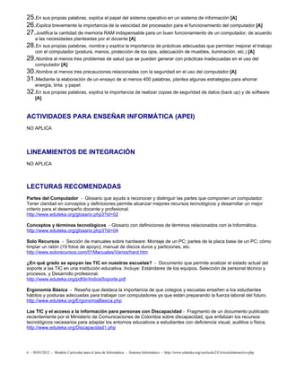 25.En sus propias palabras, explica el papel del sistema operativo en un sistema de información [A]
26.Explica brevemente la importancia de la velocidad del procesador para el funcionamiento del computador [A]
27.Justifica la cantidad de memoria RAM indispensable para un buen funcionamiento de un computador, de acuerdo
     a las necesidades planteadas por el docente [A]
28.En sus propias palabras, nombra y explica la importancia de prácticas adecuadas que permitan mejorar el trabajo
     con el computador (postura, manos, protección de los ojos, adecuación de muebles, iluminación, etc.) [A]
29.Nombra al menos tres problemas de salud que se pueden generar con prácticas inadecuadas en el uso del
     computador [A]
30.Nombra al menos tres precauciones relacionadas con la seguridad en el uso del computador [A]
31.Mediante la elaboración de un ensayo de al menos 400 palabras, plantea algunas estrategias para ahorrar
     energía, tinta y papel.
32.En sus propias palabras, explica la importancia de realizar copias de seguridad de datos (back up) y de software
     [A]



ACTIVIDADES PARA ENSEÑAR INFORMÁTICA (APEI)
NO APLICA




LINEAMIENTOS DE INTEGRACIÓN
NO APLICA



LECTURAS RECOMENDADAS
Partes del Computador - Glosario que ayuda a reconocer y distinguir las partes que componen un computador.
Tener claridad en conceptos y definiciones permite alcanzar mejores recursos tecnológicos y desarrollar un mejor
criterio para el desempeño docente y profesional.
http://www.eduteka.org/glosario.php3?id=02

Conceptos y términos tecnológicos - Glosario con definiciones de términos relacionados con la Informática.
http://www.eduteka.org/glosario.php3?id=04

Solo Recursos - Sección de manuales sobre hardware: Montaje de un PC; partes de la placa base de un PC; cómo
limpiar un ratón (19 fotos de apoyo); manual de discos duros y particiones; etc.
http://www.solorecursos.com/01Manuales/Varios/hard.htm

¿En qué grado se apoyan las TIC en nuestras escuelas? - Documento que permite analizar el estado actual del
soporte a las TIC en una institución educativa. Incluye: Estándares de los equipos, Selección de personal técnico y
procesos, y Desarrollo profesional.
http://www.eduteka.org/pdfdir/IndiceSoporte.pdf

Ergonomía Básica - Reseña que destaca la importancia de que colegios y escuelas enseñen a los estudiantes
hábitos y posturas adecuadas para trabajar con computadores ya que están preparando la fuerza laboral del futuro.
http://www.eduteka.org/ErgonomiaBasica.php

Las TIC y el acceso a la información para personas con Discapacidad - Fragmento de un documento publicado
recientemente por el Ministerio de Comunicaciones de Colombia sobre discapacidad, que enfatizan los recursos
tecnológicos necesarios para adaptar los entornos educativos a estudiantes con deficiencia visual, auditiva o física.
http://www.eduteka.org/Discapacidad1.php




6 - 30/03/2012 - Modelo Curricular para el área de Informática - Sistema Informático - http://www.eduteka.org/curriculo2/CirriculoInteractivo.php
 