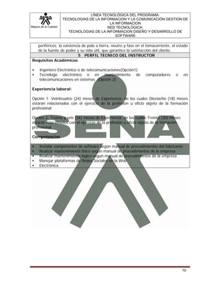 Mejora de la Calidad
LÍNEA TECNOLÓGICA DEL PROGRAMA:
TECNOLOGIAS DE LA INFORMACION Y LA COMUNICACIÓN GESTION DE
LA INFORMACION
RED TECNOLÓGICA:
TECNOLOGIAS DE LA INFORMACION DISEÑO Y DESARROLLO DE
SOFTWARE
10
periféricos; la existencia de polo a tierra, neutro y fase en el tomacorriente, el estado
de la fuente de poder y su vida útil, que garantice la satisfacción del cliente.
5 PERFIL TECNICO DEL INSTRUCTOR
Requisitos Académicos
Ingeniero Electrónico o de telecomunicaciones(Opción1)
Tecnólogo electrónico o en mantenimiento de computadores o en
telecomunicaciones en sistemas (Opción 2)
Experiencia laboral:
Opción 1: Veinticuatro (24) meses de Experiencia: de los cuales Dieciocho (18) meses
estarán relacionados con el ejercicio de la profesión u oficio objeto de la formación
profesional
Opción 2: Treinta y seis (36) meses de Experiencia: de los cuales Treinta (30) meses
estarán relacionados con el ejercicio de la profesión u oficio objeto de la formación
profesional
Competencias
Instalar componentes de software según manual de procedimientos del fabricante
Realizar mantenimiento físico según manual de procedimientos de le empresa
Realizar mantenimiento lógico según manual de procedimientos de la empresa
Manejar plataformas de Redes Sociales en la Web
Electrónica
 