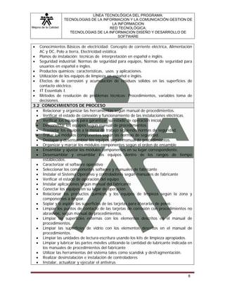 Mejora de la Calidad
LÍNEA TECNOLÓGICA DEL PROGRAMA:
TECNOLOGIAS DE LA INFORMACION Y LA COMUNICACIÓN GESTION DE
LA INFORMACION
RED TECNOLÓGICA:
TECNOLOGIAS DE LA INFORMACION DISEÑO Y DESARROLLO DE
SOFTWARE
8
• Conocimientos Básicos de electricidad: Concepto de corriente eléctrica, Alimentación
AC y DC, Polo a tierra, Electricidad estática.
• Planos de instalación: técnicas de interpretación en español e inglés.
• Seguridad industrial: Normas de seguridad para equipos, Normas de seguridad para
usuarios en español e ingles.
• Productos químicos: características, usos y aplicaciones.
• Utilización de los equipos de limpieza en español e inglés.
• Efectos de la corrosión y acumulación de residuos sólidos en las superficies de
contacto eléctrico.
• IT Essentials I.
• Métodos de resolución de problemas técnicos: Procedimientos, variables toma de
decisiones.
3.2 CONOCIMIENTOS DE PROCESO
• Relacionar y organizar las herramientas según manual de procedimientos.
• Verificar el estado de conexión y funcionamiento de las instalaciones eléctricas.
• Verificar los equipos para garantizar su estado de operación inicial.
• Desconectar los equipos según manual de procedimientos.
• Trasladar los equipos a la mesa de trabajo siguiendo normas de seguridad.
• Tratar los módulos componentes según las normas de seguridad.
• Destapar y desensamblar los equipos según manual de procedimientos.
• Organizar y marcar los módulos componentes según el orden de ensamble
• Ensamblar y ajustar los módulos componentes en su lugar correspondiente.
• Desensamblar y ensamblar los equipos dentro de los rangos de tiempo
establecidos.
• Caracterizar el software operativo
• Seleccionar los componentes software y manuales de fabricante
• Instalar el Sistema Operativo y controladores según manuales de fabricante
• Verificar el estado de operación del equipo
• Instalar aplicaciones según manual del fabricante
• Conectar los equipos en su lugar de operación.
• Relacionar los productos químicos y los equipos de limpieza según la zona y
componentes a limpiar.
• Soplar y/o aspirar las superficies de las tarjetas para liberarlas de polvo.
• Limpiar los puntos de contacto de las tarjetas de corrosión con procedimientos no
abrasivos, según manual de procedimientos.
• Limpiar las superficies externas con los elementos descritos en el manual de
procedimientos.
• Limpiar las superficies de vidrio con los elementos descritos en el manual de
procedimientos.
• Limpiar las unidades de lectura-escritura usando los kits de limpieza apropiados.
• Limpiar y lubricar las partes móviles utilizando la cantidad de lubricante indicada en
los manuales de procedimientos del fabricante
• Utilizar las herramientas del sistema tales como scandisk y desfragmentación.
• Realizar desinstalación e instalación de controladores
• Instalar, actualizar y ejecutar el antivirus
 