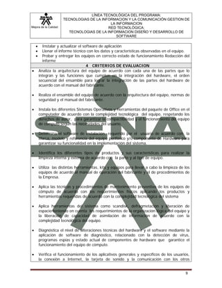 Mejora de la Calidad
LÍNEA TECNOLÓGICA DEL PROGRAMA:
TECNOLOGIAS DE LA INFORMACION Y LA COMUNICACIÓN GESTION DE
LA INFORMACION
RED TECNOLÓGICA:
TECNOLOGIAS DE LA INFORMACION DISEÑO Y DESARROLLO DE
SOFTWARE
9
• Instalar y actualizar el software de aplicación
• Llenar el informe técnico con los datos y características observadas en el equipo.
• Probar y entregar los equipos en correcto estado de funcionamiento Redacción del
informe
4 CRITERIOS DE EVALUACION
• Analiza la arquitectura del equipo de acuerdo con cada una de las partes que lo
integran y las funciones que cumplen en la integración del hardware, el orden
secuencial del ensamble para lograr la integración de las partes del hardware de
acuerdo con el manual del fabricante.
• Realiza el ensamble del equipo de acuerdo con la arquitectura del equipo, normas de
seguridad y el manual del fabricante.
• Instala los diferentes Sistemas Operativos y Herramientas del paquete de Office en el
computador de acuerdo con la complejidad tecnológica del equipo, respetando los
derechos de autor, para garantizar la compactibilidad y el funcionamiento del equipo
de cómputo según las necesidades del usuario.
• Determina el software de instalación requerido por el usuario de acuerdo con la
Marca, modelo y referencia del equipo periférico y/o componente de Hardware para
garantizar su funcionalidad en la implementación del sistema.
• Identifica los diferentes tipos de productos y sus características para realizar la
limpieza interna y externa de acuerdo con la parte y al tipo de equipo.
• Utiliza las distintas herramientas, kits y equipos para llevar a cabo la limpieza de los
equipos de acuerdo al manual de operación del fabricante y el de procedimientos de
la Empresa.
• Aplica las técnicas y procedimientos de mantenimiento preventivo de los equipos de
cómputo de acuerdo con los requerimientos físicos aplicando los productos y
herramientas requeridas de acuerdo con la complejidad tecnológica del sistema
• Aplica herramientas del sistema como scandisk, defragmetación y liberación de
espacio teniendo en cuenta los requerimientos de la organización lógica del equipo y
la liberación de capacidad de asimilación de información de acuerdo con la
complejidad tecnológica del equipo.
• Diagnóstica el nivel de alteraciones técnicas del hardware y el software mediante la
aplicación de software de diagnóstico, relacionado con la detección de virus,
programas espías y estado actual de componentes de hardware que garantice el
funcionamiento del equipo de cómputo.
• Verifica el funcionamiento de los aplicativos generales y específicos de los usuarios,
la conexión a Internet, la tarjeta de sonido y la comunicación con los otros
 