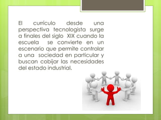 El    currículo     desde    una
perspectiva tecnologista surge
a finales del siglo XIX cuando la
escuela     se convierte en un
escenario que permite controlar
a una sociedad en particular y
buscan cobijar las necesidades
del estado industrial.
 