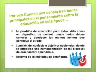 tres temas
                l l nos señala
Po r ello Conne                nto sobre la
              n el pensamie
principales e          e sta época…
        educación en
    La provisión de educación para todos, vista como
     un dispositivo de control, donde todos deben
     conocer y obedecer las mismas normas que
     construye el estado.
    Sumisión del currículo a objetivos nacionales, donde
     se establece una homogenización de los procesos
     de enseñanza y aprendizaje.
    Reforma de los métodos de enseñanza.
 