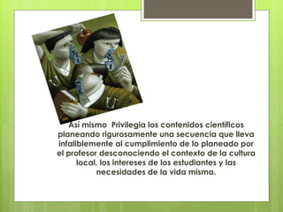 Así mismo Privilegia los contenidos científicos
planeando rigurosamente una secuencia que lleva
infaliblemente al cumplimiento de lo planeado por
el profesor desconociendo el contexto de la cultura
      local, los intereses de los estudiantes y las
           necesidades de la vida misma.
 