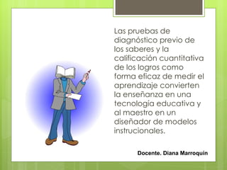 Las pruebas de
diagnóstico previo de
los saberes y la
calificación cuantitativa
de los logros como
forma eficaz de medir el
aprendizaje convierten
la enseñanza en una
tecnología educativa y
al maestro en un
diseñador de modelos
instrucionales.

      Docente. Diana Marroquín
 