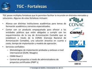 TGC - Fortalezas
• Alianza con distintas instituciones académicas para temas de
formación académica y servicios especializados.
• Contar con un producto empaquetado para ofrecer a las
entidades públicas que están obligadas a cumplir con los
requerimientos de la Ley de Armonización Contable que se
establecen a través de la CONAC (Consejo Nacional de
Armonización Contable), una solución atractiva en cuanto a
costo, tiempo de implantación y modelo de operación.
• Servicios confiables:
– Metodologías de implantación probadas y exitosas a nivel
internacional (OUM, Maagtic)
– CMMI Nivel 3
– Control de proyectos a través de administradores de
proyectos certificados (PMP´s)
TGC posee múltiples fortalezas que le permiten facilitar la incursión en distintos mercados y
soluciones. Algunas de estas fortalezas incluyen:
 