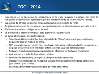 TGC – 2014
• Experiencia en la operación de aplicaciones en la nube (privada o pública), así como la
realización de servicios especializados para el mantenimiento de las mismas vía remota.
• Capacidad de ofrecer soluciones empaquetadas bajo un modelo de renta
• Amplio conocimiento de tecnologías que son fácilmente trasladables de un mercado a otro.
• TGC incursiona dentro del gobierno federal
• Se intensifica el proceso comercial para atender al sector privado
• Se busca abrir nuevas líneas de negocio:
– Solución de Hacienda Pública bajo el modelo de CONAC para municipios medianos y
pequeños bajo un modelo de renta.
– TGC se convierta en el medio directo a través del cual se realizan todas las transacciones
de pago electrónico o en entidades externas de los usuarios del Recaudador
– Software Embebido (Afiliados a la Asociación Mexicana de Software Embebido)
– Aplicaciones a través de dispositivos móviles
– Servicios de desarrollo y de soporte a empresas transnacionales
– Indicadores estratégicos de negocio (Business Intelligence) bajo modelos particulares
(por cliente) y en la nube
– Sistemas administrativos bajo modelo de renta para PYMES
 
