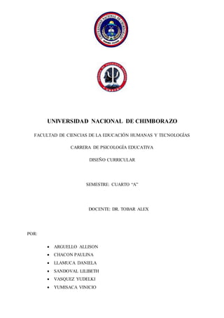 UNIVERSIDAD NACIONAL DE CHIMBORAZO
FACULTAD DE CIENCIAS DE LA EDUCACIÓN HUMANAS Y TECNOLOGÍAS
CARRERA DE PSICOLOGÍA EDUCATIVA
DISEÑO CURRICULAR
SEMESTRE: CUARTO “A”
DOCENTE: DR. TOBAR ALEX
POR:
 ARGUELLO ALLISON
 CHACON PAULINA
 LLAMUCA DANIELA
 SANDOVAL LILIBETH
 VASQUEZ YUDELKI
 YUMISACA VINICIO
 