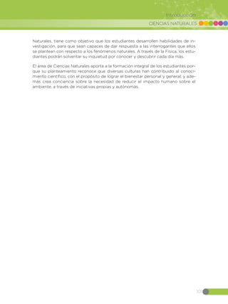 CIENCIAS NATURALES
101
Introducción
Naturales, tiene como objetivo que los estudiantes desarrollen habilidades de in-
vestigación, para que sean capaces de dar respuesta a las interrogantes que ellos
se plantean con respecto a los fenómenos naturales. A través de la Física, los estu-
diantes podrán solventar su inquietud por conocer y descubrir cada día más.
El área de Ciencias Naturales aporta a la formación integral de los estudiantes por-
que su planteamiento reconoce que diversas culturas han contribuido al conoci-
miento científico, con el propósito de lograr el bienestar personal y general, y ade-
más crea conciencia sobre la necesidad de reducir el impacto humano sobre el
ambiente, a través de iniciativas propias y autónomas.
 