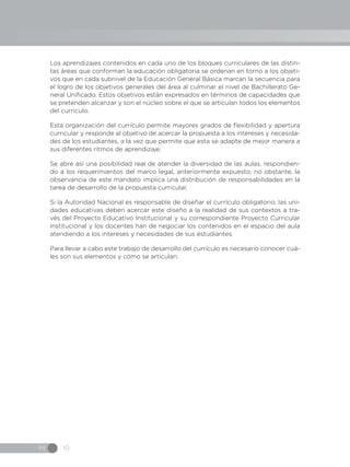 IN 10
Los aprendizajes contenidos en cada uno de los bloques curriculares de las distin-
tas áreas que conforman la educación obligatoria se ordenan en torno a los objeti-
vos que en cada subnivel de la Educación General Básica marcan la secuencia para
el logro de los objetivos generales del área al culminar el nivel de Bachillerato Ge-
neral Unificado. Estos objetivos están expresados en términos de capacidades que
se pretenden alcanzar y son el núcleo sobre el que se articulan todos los elementos
del currículo.
Esta organización del currículo permite mayores grados de flexibilidad y apertura
curricular y responde al objetivo de acercar la propuesta a los intereses y necesida-
des de los estudiantes, a la vez que permite que esta se adapte de mejor manera a
sus diferentes ritmos de aprendizaje.
Se abre así una posibilidad real de atender la diversidad de las aulas, respondien-
do a los requerimientos del marco legal, anteriormente expuesto; no obstante, la
observancia de este mandato implica una distribución de responsabilidades en la
tarea de desarrollo de la propuesta curricular.
Si la Autoridad Nacional es responsable de diseñar el currículo obligatorio, las uni-
dades educativas deben acercar este diseño a la realidad de sus contextos a tra-
vés del Proyecto Educativo Institucional y su correspondiente Proyecto Curricular
Institucional y los docentes han de negociar los contenidos en el espacio del aula
atendiendo a los intereses y necesidades de sus estudiantes.
Para llevar a cabo este trabajo de desarrollo del currículo es necesario conocer cuá-
les son sus elementos y cómo se articulan.
 