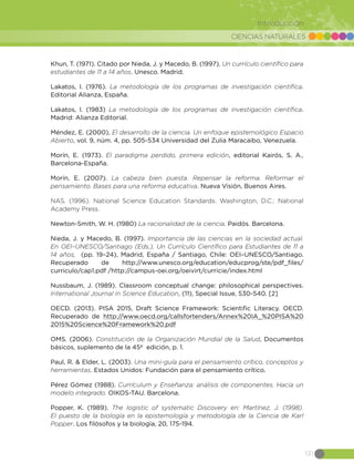 CIENCIAS NATURALES
131
Introducción
Khun, T. (1971). Citado por Nieda, J. y Macedo, B. (1997). Un currículo científico para
estudiantes de 11 a 14 años. Unesco. Madrid.
Lakatos, I. (1976). La metodología de los programas de investigación científica.
Editorial Alianza, España.
Lakatos, I. (1983) La metodología de los programas de investigación científica.
Madrid: Alianza Editorial.
Méndez, E. (2000), El desarrollo de la ciencia. Un enfoque epistemológico Espacio
Abierto, vol. 9, núm. 4, pp. 505-534 Universidad del Zulia Maracaibo, Venezuela.
Morín, E. (1973). El paradigma perdido, primera edición, editorial Kairós, S. A.,
Barcelona-España.
Morín, E. (2007). La cabeza bien puesta. Repensar la reforma. Reformar el
pensamiento. Bases para una reforma educativa. Nueva Visión, Buenos Aires.
NAS. (1996). National Science Education Standards. Washington, D.C.: National
Academy Press.
Newton-Smith, W. H. (1980) La racionalidad de la ciencia. Paidós. Barcelona.
Nieda, J. y Macedo, B. (1997). Importancia de las ciencias en la sociedad actual.
En OEI–UNESCO/Santiago (Eds.), Un Currículo Científico para Estudiantes de 11 a
14 años, (pp. 19–24), Madrid, España / Santiago, Chile: OEI–UNESCO/Santiago.
Recuperado de http://www.unesco.org/education/educprog/ste/pdf_files/
curriculo/cap1.pdf /http://campus-oei.org/oeivirt/curricie/index.html
Nussbaum, J. (1989). Classroom conceptual change: philosophical perspectives.
International Journal in Science Education, (11), Special Issue, 530-540. [2]
OECD. (2013). PISA 2015, Draft Science Framework: Scientific Literacy. OECD.
Recuperado de http://www.oecd.org/callsfortenders/Annex%20IA_%20PISA%20
2015%20Science%20Framework%20.pdf
OMS. (2006). Constitución de la Organización Mundial de la Salud, Documentos
básicos, suplemento de la 45ª edición, p. 1.
Paul, R. & Elder, L. (2003). Una mini-guía para el pensamiento crítico, conceptos y
herramientas. Estados Unidos: Fundación para el pensamiento crítico.
Pérez Gómez (1988). Currículum y Enseñanza: análisis de componentes. Hacia un
modelo integrado. OIKOS-TAU. Barcelona.
Popper, K. (1989). The logistic of systematic Discovery en: Martínez, J. (1998).
El puesto de la biología en la epistemología y metodología de la Ciencia de Karl
Popper. Los filósofos y la biología, 20, 175-194.
 