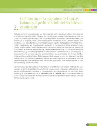 CIENCIAS NATURALES
137
Introducción
Actualmente, la enseñanza de las Ciencias Naturales se desarrolla en el marco de
la revolución científico-tecnológica, las necesidades productivas, las demandas so-
ciales, el mundo globalizado y las consideraciones históricas. Desde este enfoque
formativo, la asignatura de Ciencias Naturales en la Educación General Básica pre-
tende que los estudiantes comprendan los principales conceptos científicos desa-
rrollen habilidades de investigación; apliquen el método científico; analicen situa-
ciones que les induzcan al planteamiento de preguntas y formulación de supuestos
o hipótesis, el análisis de resultados y el establecimiento de conclusiones basadas
en evidencias; y, resuelvan problemas relacionados con la ciencia, la tecnología y la
sociedad, como un prerrequisito para continuar su aprendizaje en el nivel del Ba-
chillerato General Unificado. Esto les permitirá recrearse con los descubrimientos,
despertar su curiosidad por el entorno que les rodea, respetar la naturaleza y tomar
decisiones acerca de temas locales, nacionales y globales, que repercuten en la vida
de los seres y en el ambiente.
La enseñanza de las Ciencias Naturales se orienta al desarrollo de habilidades vin-
culadas al perfil de salida del bachillerato ecuatoriano, enfocadas a la justicia, inno-
vación y solidaridad, mediante la comprensión, la indagación de los hechos y fenó-
menos y la interpretación de la naturaleza de la ciencia, bajo un enfoque holístico
y una visión científica del mundo, que motiva la búsqueda de significados a través
de la propia experiencia.
Contribución de la asignatura de Ciencias
Naturales al perfil de salida del Bachillerato
ecuatoriano2
 
