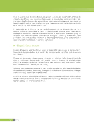 CN I 142
Para el aprendizaje de estos temas, se aplican técnicas de exploración, análisis de
modelos científicos y de experimentación, con la finalidad de registrar, medir y co-
municar estos fenómenos. La aplicación de estos aprendizajes puede plasmarse en
la participación activa para diseñar, ejecutar y evaluar un plan de gestión de riesgo
en la institución educativa y en el hogar.
Es innovador, en la historia de los currículos ecuatorianos, el desarrollo de con-
ceptos fundamentales sobre la Tierra como parte del Sistema Solar. Todos estos
conceptos tienen una fuerte fundamentación en la Astronomía y la Geología y se
integran con otras disciplinas, como Física, Biología, Química y Matemática, que
permiten a los estudiantes entender la interdisciplinariedad, para comprender y
resolver problemas locales, regionales y globales.
Bloque 5. Ciencia en acción
En este bloque se abordan temas sobre el desarrollo histórico de la ciencia, la in-
fluencia de la sociedad en la creación del conocimiento científico y el desarrollo
tecnológico.
El aprendizaje en este bloque puede constituir un vehículo cultural que conecte la
ciencia con los problemas reales del mundo, como un proceso de “alfabetización
científica”, para lograr resultados significativos en las actitudes y en el interés de los
estudiantes hacia la ciencia (Vilches, 1994).
Además, se convierte en un espacio para que los estudiantes adquieran habilidades
de pensamiento crítico, creativo y divergente, así como de comunicación, indaga-
ción científica y resolución de problemas.
El bloque enfatiza en la importancia de la ciencia para la sociedad humana, define
la naturaleza de la ciencia, analiza su desarrollo histórico, y destaca sus aplicaciones
tecnológicas y sus implicaciones éticas.
 