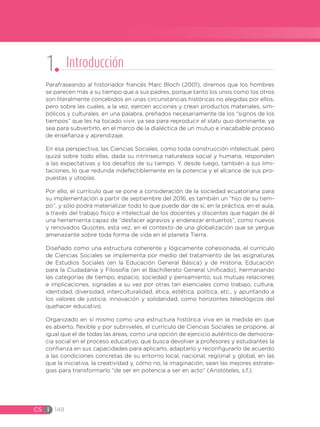 CS I 148
Parafraseando al historiador francés Marc Bloch (2001), diremos que los hombres
se parecen más a su tiempo que a sus padres, porque tanto los unos como los otros
son literalmente concebidos en unas circunstancias históricas no elegidas por ellos,
pero sobre las cuales, a la vez, ejercen acciones y crean productos materiales, sim-
bólicos y culturales, en una palabra, preñados necesariamente de los “signos de los
tiempos” que les ha tocado vivir, ya sea para reproducir el statu quo dominante, ya
sea para subvertirlo, en el marco de la dialéctica de un mutuo e inacabable proceso
de enseñanza y aprendizaje.
En esa perspectiva, las Ciencias Sociales, como toda construcción intelectual, pero
quizá sobre todo ellas, dada su intrínseca naturaleza social y humana, responden
a las expectativas y los desafíos de su tiempo. Y, desde luego, también a sus limi-
taciones, lo que redunda indefectiblemente en la potencia y el alcance de sus pro-
puestas y utopías.
Por ello, el currículo que se pone a consideración de la sociedad ecuatoriana para
su implementación a partir de septiembre del 2016, es también un “hijo de su tiem-
po”, y sólo podrá materializar todo lo que puede dar de sí, en la práctica, en el aula,
a través del trabajo físico e intelectual de los docentes y discentes que hagan de él
una herramienta capaz de “desfacer agravios y enderezar entuertos”, como nuevos
y renovados Quijotes, esta vez, en el contexto de una globalización que se yergue
amenazante sobre toda forma de vida en el planeta Tierra.
Diseñado como una estructura coherente y lógicamente cohesionada, el currículo
de Ciencias Sociales se implementa por medio del tratamiento de las asignaturas
de Estudios Sociales (en la Educación General Básica) y de Historia, Educación
para la Ciudadanía y Filosofía (en el Bachillerato General Unificado), hermanando
las categorías de tiempo, espacio, sociedad y pensamiento, sus mutuas relaciones
e implicaciones, signadas a su vez por otras tan esenciales como trabajo, cultura,
identidad, diversidad, interculturalidad, ética, estética, política, etc., y apuntando a
los valores de justicia, innovación y solidaridad, como horizontes teleológicos del
quehacer educativo.
Organizado en sí mismo como una estructura histórica viva en la medida en que
es abierto, flexible y por subniveles, el currículo de Ciencias Sociales se propone, al
igual que el de todas las áreas, como una opción de ejercicio auténtico de democra-
cia social en el proceso educativo, que busca devolver a profesores y estudiantes la
confianza en sus capacidades para aplicarlo, adaptarlo y reconfigurarlo de acuerdo
a las condiciones concretas de su entorno local, nacional, regional y global, en las
que la iniciativa, la creatividad y, cómo no, la imaginación, sean las mejores estrate-
gias para transformarlo “de ser en potencia a ser en acto” (Aristóteles, s.f.).
1 Introducción
 