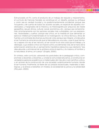 CIENCIAS SOCIALES
149
Introducción
Estructurado, en fin, como el producto de un trabajo de reajuste y mejoramiento,
el currículo de Ciencias Sociales se constituye en un desafío, porque su enfoque
y visión sea en verdad mundial y no predominantemente occidental; porque sea
incluyente y dé cuenta de todos los actores sociales, en especial de aquellos invi-
sibilizados y marginados de la Historia y la Historiografía por prejuicios de índole
geográfica, sexual, étnica, cultural, social, económica, etc.; porque sea comprome-
tido, prioritariamente con los sectores sociales más vulnerables, con sus expresio-
nes, necesidades y sueños; porque sea crítico, en la medida en que demanda un
ejercicio intelectual fundamentado en la investigación, la crítica técnica y ética de
fuentes y el contraste de diversos puntos de vista; porque sea integral, y le devuelva
al ser humano la consciencia de que la Naturaleza es una sola, y que lo que herma-
na y separa a la vez al ser natural y al ser social no es otra cosa que el trabajo y la
ideología, cuyo análisis crítico se impone como una demanda vital, de la mano de la
potenciación práctica de un pensamiento hipotético-deductivo que destierre “esa
idea absurda y antinatural de la antítesis entre el espíritu y la materia, el hombre y
la naturaleza, el alma y el cuerpo” (Engels, 2000).
En síntesis, este currículo, valorando los postulados de la pedagogía crítica, com-
promete a docentes y discentes, y a toda la comunidad educativa, a constituirse en
verdaderos gestores académicos e intelectuales del más alto nivel científico y ético,
y en actores de la construcción de una sociedad, auténticamente humana, donde
el ser humano, finalmente, se libere de sus propias esclavitudes, materiales e ideo-
lógicas, y se atreva a rediseñar, sin miedos, la sociedad de la justicia y la solidaridad
(McLaren. 2005).
 