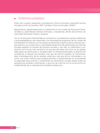 CS I 152
Fundamentos pedagógicos
Estos, por su parte, responden a la pregunta: ¿Cómo se enseña y aprende Ciencias
Sociales (Limón & Carretero, 1997; Carretero, Rosa, & González, 2006)?
Básicamente, separándolas para su tratamiento en los niveles de Educación Gene-
ral Básica y Bachillerato General Unificado, y respetando, dentro del primero, los
subniveles Elemental, Medio y Superior.
Así, en la Educación General Básica, tomando en consideración razones didácticas
y psicopedagógicas, que responden a la necesidad de progresión de los niveles de
complejidad, en relación con las etapas de desarrollo cognitivo de los distintos gru-
pos etarios y sus condiciones y necesidades específicas de aprendizaje, las Ciencias
Sociales adoptan el nombre de Estudios Sociales y, por ello, su tratamiento y ex-
posición son mucho más narrativos, sin que por ello dejen de incluir, en los grados
adecuados de dosificación y progresividad, la interdisciplinariedad, la abstracción
conceptual, el estudio de procesos más que de hechos aislados, la multicausali-
dad, el protagonismo de los actores colectivos más que de los individuales y, en
suma, una visión holística que progresivamente va desarrollando en el estudiante
la capacidad para analizar y comprender los fenómenos sociales desde todas las
perspectivas posibles y pertinentes, y que han de culminar con la construcción en
el Bachillerato de un pensamiento hipotético-deductivo.
 