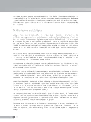 IN 14
naciones, así como poner en valor la contribución de las diferentes sociedades, ci-
vilizaciones y culturas al desarrollo de la humanidad; entre otro conjunto de temas
y problemáticas que tienen una consideración transversal en el currículo y cuyo tra-
tamiento debe partir siempre desde la consideración de sus efectos en el contexto
más cercano.
10. Orientaciones metodológicas
Los principios para el desarrollo del currículo que se acaban de enunciar han de
incidir en las programaciones didácticas que elaboren las instituciones educativas
para los niveles de educación obligatoria, considerando la atención a la diversidad
y el acceso de todo el alumnado a la educación como principios fundamentales
de esta tarea. Asimismo, las instituciones educativas desarrollarán métodos que
tengan en cuenta los diferentes ritmos y estilos de aprendizaje de los estudiantes,
favoreciendo su capacidad de aprender por sí mismos y promoviendo el trabajo en
equipo.
Se fomentará una metodología centrada en la actividad y participación de los es-
tudiantes que favorezca el pensamiento racional y crítico, el trabajo individual y
cooperativo del alumnado en el aula, que conlleve la lectura y la investigación, así
como las diferentes posibilidades de expresión.
En el caso de la Educación General Básica, especialmente en sus primeros tres sub-
niveles, se integrarán en todas las áreas referencias a la vida cotidiana y al entorno
inmediato de los estudiantes.
El objeto central de la práctica educativa es que el estudiante alcance el máximo
desarrollo de sus capacidades y no el de adquirir de forma aislada las destrezas con
criterios de desempeño propuestas en cada una de las áreas, ya que estas son un
elemento del currículo que sirve de instrumento para facilitar el aprendizaje.
El aprendizaje debe desarrollar una variedad de procesos cognitivos. Los estudian-
tes deben ser capaces de poner en práctica un amplio repertorio de procesos, tales
como: identificar, analizar, reconocer, asociar, reflexionar, razonar, deducir, inducir,
decidir, explicar, crear, etc., evitando que las situaciones de aprendizaje se centren,
tan solo, en el desarrollo de algunos de ellos.
Se asegurará el trabajo en equipo de los docentes, con objeto de proporcionar
un enfoque interdisciplinar para que se desarrolle el aprendizaje de capacidades y
responsabilidades, garantizando la coordinación de todos los miembros del equipo
docente que atienda a cada estudiante en su grupo.
Es importante destacar el papel fundamental que juega la lectura en el desarrollo
de las capacidades de los estudiantes; por ello, las programaciones didácticas de
todas las áreas incluirán actividades y tareas para el desarrollo de la competencia
lectora.
 