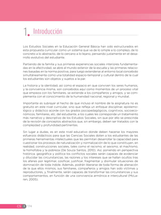 CS I 174
Los Estudios Sociales en la Educación General Básica han sido estructurados en
esta propuesta curricular como un sistema que va de lo simple a lo complejo, de lo
concreto a lo abstracto, de lo cercano a lo lejano, pensando justamente en el desa-
rrollo evolutivo del estudiante.
Partiendo de la familia y sus primeras experiencias sociales interiores fundamenta-
das en la afectividad, se abre al mundo exterior de la escuela y las primeras relacio-
nes basadas en la norma positiva, para luego extenderse al entorno local concebido
simultáneamente como una totalidad espacio-temporal y cultural dentro de la cual
los estudiantes son objetos y sujetos a la par.
La historia y la identidad, así como el espacio en que conviven los seres humanos,
y la convivencia misma, son concebidos aquí como momentos de un proceso vital
que empieza con los familiares, se extiende a los compañeros y amigos, y se com-
plementa con el conocimiento de la humanidad nacional, regional y mundial.
Importante es subrayar el hecho de que incluso el nombre de la asignatura no es
gratuito en este nivel curricular, sino que refleja un enfoque disciplinar, epistemo-
lógico y didáctico acorde con los grados psicopedagógicos, cognitivos, socioeco-
nómicos, familiares, etc. del estudiante, a los cuales les corresponde un tratamiento
más narrativo y descriptivo de los Estudios Sociales, sin que por ello se prescinda
de la revisión de conceptos abstractos que, sin embargo, deben ser tratados con la
complejidad y profundidad pertinentes.
Sin lugar a dudas, es en este nivel educativo donde deben hacerse los mayores
esfuerzos didácticos para que las Ciencias Sociales doten a los estudiantes de las
primeras herramientas intelectuales que les permitan desarrollar la capacidad para
cuestionar los procesos de naturalización y normalización de lo que constituyen, en
realidad, construcciones sociales, tales como el racismo, el sexismo, el machismo,
la homofobia y la pobreza (De Souza Santos, 2010). Así, poniendo en perspectiva
histórica, geográfica y política los conflictos sociales serán capaces de evidenciar
y dilucidar las circunstancias, las razones y los intereses que se hallan ocultos tras
los afanes por legitimar, cosificar, justificar, fragmentar y disimular situaciones de
dominación de toda índole. Además, podrán liberarse de toda forma de alienación
de la que ellos mismos, sus familiares, compañeros y amigos han sido víctimas y
reproductores, y, finalmente, serán capaces de transformar las circunstancias y sus
comportamientos, en función de una convivencia armónica e intercultural (McLa-
ren, 2005).
1 Introducción
 