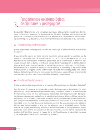 CS I 176
En cuanto integrante de una estructura curricular a la que debe responder de ma-
nera coherente y rigurosa, la asignatura de Estudios Sociales, obviamente en el
grado de complejidad que le corresponde, expone sus fundamentos disciplinares,
epistemológicos y didácticos, de la misma manera que la del área en su conjunto.
Fundamentos epistemológicos
Estos responden a la pregunta: ¿Cómo se construye el conocimiento en Estudios
Sociales?
Especialmente, como en todo campo científico, diferenciando la realidad de la
construcción intelectual del conocimiento, con el fin de poder relativizar los con-
tenidos de las narraciones históricas, productos de la subjetividad e intereses so-
ciales, lo cual, por su parte, se mitiga a través de la investigación, la contrastación
ética y técnica de diversas fuentes, el uso de herramientas teóricas y conceptuales,
el contraste de la evidencia empírica con la teoría y la realidad y la exclusión de la
manipulación, el engaño y la no justificación absoluta de la verdad; todo esto sobre
la base de legitimación de una comunidad científica que se constituye en árbitro de
una verdad científica siempre susceptible de perfeccionamiento.
Fundamentos disciplinares
Estos fundamentos responden a la pregunta: ¿De qué tratan los Estudios Sociales?
Los Estudios Sociales se encargan del estudio de los procesos de producción y re-
producción social, desde los más elementales y concretos, como la elaboración de
herramientas, hasta los más complejos y abstractos, como la producción de repre-
sentaciones cognitivas, valorativas e ideológicas (ciencia, ética, estética, derecho,
religiones, etc.); es decir, con todos aquellos aspectos que constituyen la cultura,
ese conjunto de elementos materiales y simbólicos vinculados a la naturaleza, la
sociedad y sus formas de conciencia social, dentro de unas coordenadas espacio
temporales determinadas, y, a la vez, vertebrados por la actividad motriz funda-
mental del origen, desarrollo y evolución de la humanidad: el trabajo humano, com-
prendido tanto como actividad vital de supervivencia, cuanto como categoría de
análisis teórico; todo esto en el marco de la configuración de la identidad humana
y de un proyecto social justo, innovador y solidario.
Fundamentos epistemológicos,
disciplinares y pedagógicos
3
 