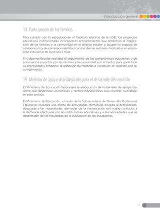 17
Introducción general
14. Participación de las familias
Para cumplir con lo estipulado en el Capítulo séptimo de la LOEI, los proyectos
educativos institucionales incorporarán procedimientos que potencien la integra-
ción de las familias y la comunidad en el ámbito escolar y ocupen el espacio de
colaboración y de corresponsabilidad con los demás sectores implicados en el pro-
ceso educativo de sus hijos e hijas.
El Gobierno Escolar realizará el seguimiento de los compromisos educativos y de
convivencia suscritos por las familias y la comunidad con el centro para garantizar
su efectividad y proponer la adopción de medidas e iniciativas en relación con su
cumplimiento.
15. Medidas de apoyo al profesorado para el desarrollo del currículo
El Ministerio de Educación favorecerá la elaboración de materiales de apoyo do-
cente que desarrollen el currículo y dictará disposiciones que orienten su trabajo
en este sentido.
El Ministerio de Educación, a través de la Subsecretaría de Desarrollo Profesional
Educativo, realizará una oferta de actividades formativas dirigida al profesorado,
adecuada a las necesidades derivadas de la implantación del nuevo currículo, a
la demanda efectuada por las instituciones educativas y a las necesidades que se
desprendan de los resultados de la evaluación de los estudiantes.
 