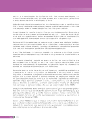 LL I 188
sentido y la construcción de significados están directamente relacionadas con
la funcionalidad de la lectura y escritura, es decir, con la posibilidad de utilizarlas
cuando las circunstancias lo aconsejen y lo exijan.
Además, el proceso mediante el cual los estudiantes construyen el sentido y signi-
ficado de las cuatro macrodestrezas requiere de una intensa actividad constructiva
que despliega en ellos, procesos cognitivos, afectivos y emocionales.
Otra consideración importante sobre cómo los estudiantes aprenden, desarrollan y
se apropian de la lengua oral y escrita la refiere Vygotsky (1979). Hace más de 60
años, este psicólogo soviético definió la importancia de la relación y la interacción
con otras personas, como origen e inicio de los procesos de aprendizaje.
Esta interacción cooperativa entre pares en situaciones de aula, mediante diálogos,
debates, discusiones, explicitaciones, entre otras interacciones lingüísticas, enmar-
cadas en relaciones de respeto y con la ayuda planificada y sistemática de alguien
que sabe más (el docente), es la fuente básica para el aprendizaje.
A esta fase de interacción con otros, le sigue otra en la que el estudiante interna-
liza o se apropia del aprendizaje, mediante el uso y manejo de símbolos como la
escritura.
La presente propuesta curricular es abierta y flexible, por cuanto concibe a la
lectura, la escritura, al hablar y a l escuchar como prácticas socio-culturales y por
lo tanto, de una diversidad de expresiones y trayectorias, según los contextos, los
actores, los procesos de comunicación y las intenciones.
Esta característica plural de la lengua está presente y reconocida en el enfoque
comunicativo, el cual se configuró con los aportes de la sociolingüística, la psico-
lingüística, la etnografía, la pragmática, el análisis del discurso –entre otras ciencias
sociales que buscaron abordar el estudio completo del lenguaje en relación con
los contextos comunicativos en los que se manifiesta. Según este planteamiento,
aprender lengua significa aprender a usarla, a comunicarse o, si ya se domina
algunas destrezas o contenidos, aprender a comunicarse mejor y en situaciones
más complejas o comprometidas a las que ya se dominaban (Cots, 2007).
El objetivo fundamental de los enfoques comunicativos ya no es aprender gramá-
tica, sino conseguir que los estudiantes se comuniquen mejor con la lengua y que
practiquen los códigos oral y escrito mediante ejercicios reales o verosímiles de
comunicación, teniendo en cuenta sus necesidades lingüísticas y sus intereses o
motivaciones. (Cassany, 2008).
Carlos Lomas (1999) dice que el enfoque comunicativo de la enseñanza de la len-
gua señala como objetivo esencial el desarrollo continuo de la capacidad comuni-
cativa de los estudiantes para que comprendan y produzcan enunciados adecua-
dos a intenciones comunicativas en diversos contextos.
 