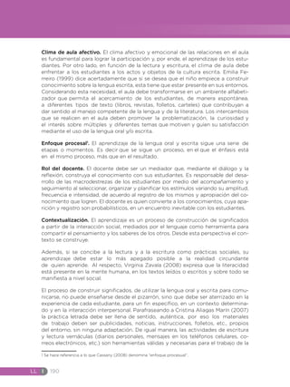 LL I 190
Clima de aula afectivo. El clima afectivo y emocional de las relaciones en el aula
es fundamental para lograr la participación y, por ende, el aprendizaje de los estu-
diantes. Por otro lado, en función de la lectura y escritura, el clima de aula debe
enfrentar a los estudiantes a los actos y objetos de la cultura escrita. Emilia Fe-
rreiro (1999) dice acertadamente que si se desea que el niño empiece a construir
conocimiento sobre la lengua escrita, esta tiene que estar presente en sus entornos.
Considerando esta necesidad, el aula debe transformarse en un ambiente alfabeti-
zador que permita el acercamiento de los estudiantes, de manera espontánea,
a diferentes tipos de texto (libros, revistas, folletos, carteles) que contribuyan a
dar sentido al manejo competente de la lengua y de la literatura. Los intercambios
que se realicen en el aula deben promover la problematización, la curiosidad y
el interés sobre múltiples y diferentes temas que motiven y guíen su satisfacción
mediante el uso de la lengua oral y/o escrita.
Enfoque procesal1
. El aprendizaje de la lengua oral y escrita sigue una serie de
etapas o momentos. Es decir que se sigue un proceso, en el que el énfasis está
en el mismo proceso, más que en el resultado.
Rol del docente. El docente debe ser un mediador que, mediante el diálogo y la
reflexión, construya el conocimiento con sus estudiantes. Es responsable del desa-
rrollo de las macrodestrezas de los estudiantes por medio del acompañamiento y
seguimiento al seleccionar, organizar y planificar los estímulos variando su amplitud,
frecuencia e intensidad, de acuerdo al registro de los mismos y apropiación del co-
nocimiento que logren. El docente es quien convierte a los conocimientos, cuya apa-
rición y registro son probabilísticos, en un encuentro inevitable con los estudiantes.
Contextualización. El aprendizaje es un proceso de construcción de significados
a partir de la interacción social, mediados por el lenguaje como herramienta para
compartir el pensamiento y los saberes de los otros. Desde esta perspectiva el con-
texto se construye.
Además, si se concibe a la lectura y a la escritura como prácticas sociales, su
aprendizaje debe estar lo más apegado posible a la realidad circundante
de quien aprende. Al respecto, Virginia Zavala (2008) expresa que la literacidad
está presente en la mente humana, en los textos leídos o escritos y sobre todo se
manifiesta a nivel social.
El proceso de construir significados, de utilizar la lengua oral y escrita para comu-
nicarse, no puede enseñarse desde el pizarrón, sino que debe ser aterrizado en la
experiencia de cada estudiante, para un fin específico, en un contexto determina-
do y en la interacción interpersonal. Parafraseando a Cristina Aliagas Marín (2007)
la práctica letrada debe ser llena de sentido, auténtica, por eso los materiales
de trabajo deben ser publicidades, noticias, instrucciones, folletos, etc., propios
del entorno, sin ninguna adaptación. De igual manera, las actividades de escritura
y lectura vernáculas (diarios personales, mensajes en los teléfonos celulares, co-
rreos electrónicos, etc.) son herramientas válidas y necesarias para el trabajo de la
1 Se hace referencia a lo que Cassany (2008) denomina “enfoque procesual”.
 