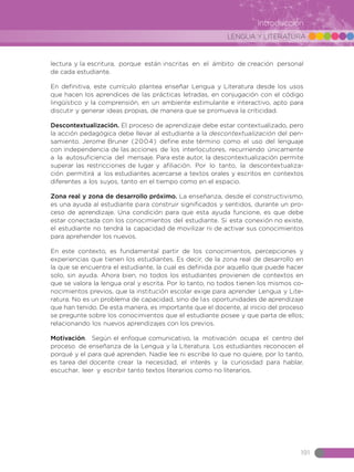 LENGUA Y LITERATURA
191
Introducción
lectura y la escritura, porque están inscritas en el ámbito de creación personal
de cada estudiante.
En definitiva, este currículo plantea enseñar Lengua y Literatura desde los usos
que hacen los aprendices de las prácticas letradas, en conjugación con el código
lingüístico y la comprensión, en un ambiente estimulante e interactivo, apto para
discutir y generar ideas propias, de manera que se promueva la criticidad.
Descontextualización. El proceso de aprendizaje debe estar contextualizado, pero
la acción pedagógica debe llevar al estudiante a la descontextualización del pen-
samiento. Jerome Bruner (2004) define este término como el uso del lenguaje
con independencia de las acciones de los interlocutores, recurriendo únicamente
a la autosuficiencia del mensaje. Para este autor, la descontextualización permite
superar las restricciones de lugar y afiliación. Por lo tanto, la descontextualiza-
ción permitirá a los estudiantes acercarse a textos orales y escritos en contextos
diferentes a los suyos, tanto en el tiempo como en el espacio.
Zona real y zona de desarrollo próximo. La enseñanza, desde el constructivismo,
es una ayuda al estudiante para construir significados y sentidos, durante un pro-
ceso de aprendizaje. Una condición para que esta ayuda funcione, es que debe
estar conectada con los conocimientos del estudiante. Si esta conexión no existe,
el estudiante no tendrá la capacidad de movilizar ni de activar sus conocimientos
para aprehender los nuevos.
En este contexto, es fundamental partir de los conocimientos, percepciones y
experiencias que tienen los estudiantes. Es decir, de la zona real de desarrollo en
la que se encuentra el estudiante, la cual es definida por aquello que puede hacer
solo, sin ayuda. Ahora bien, no todos los estudiantes provienen de contextos en
que se valora la lengua oral y escrita. Por lo tanto, no todos tienen los mismos co-
nocimientos previos, que la institución escolar exige para aprender Lengua y Lite-
ratura. No es un problema de capacidad, sino de las oportunidades de aprendizaje
que han tenido. De esta manera, es importante que el docente, al inicio del proceso
se pregunte sobre los conocimientos que el estudiante posee y que parta de ellos;
relacionando los nuevos aprendizajes con los previos.
Motivación. Según el enfoque comunicativo, la motivación ocupa el centro del
proceso de enseñanza de la Lengua y la Literatura. Los estudiantes reconocen el
porqué y el para qué aprenden. Nadie lee ni escribe lo que no quiere, por lo tanto,
es tarea del docente crear la necesidad, el interés y la curiosidad para hablar,
escuchar, leer y escribir tanto textos literarios como no literarios.
 