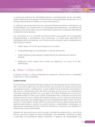 LENGUA Y LITERATURA
193
Introducción
La secuencia organiza las habilidades básicas y fundamentales de las macrodes-
trezas lingüísticas que apoyan la construcción de las destrezas posteriores, en un
proceso permanente de trabajo en el que se las ejercita.
La selección de contenidos toma en cuenta las diferencias entre el nivel básico y el
de bachillerato con fundamento en la psicología del aprendizaje y la didáctica de
la lengua. Esto quiere decir, que los contenidos se relacionan y gradúan para apoyar
el desarrollo de la destreza.
Los contenidos son un conjunto de conocimientos que pueden ser conceptuales,
procedimentales y actitudinales, que constituyen un medio para desarrollar las
habilidades de los estudiantes. Los criterios que se utilizaron para su elaboración y
secuenciación fueron:
•	 Orden según la función de los bloques curriculares.
•	 Gradualidad según la complejidad y nivel de abstracción.
•	 Orden jerárquico para apoyar el desarrollo de las destrezas de manera
gradual.
•	 Redacción como medio para cumplir los objetivos y no como el fin del
aprendizaje.
Bloque 1. Lengua y cultura
El bloque Lengua y cultura contempla dos aspectos: cultura escrita y variedades
lingüísticas e interculturalidad.
Cultura escrita
Se parte de la consideración de que la adquisición de la lengua escrita implica acce-
der a una cultura particular, la cultura escrita, que concibe a la lengua escrita como
una práctica social y contextual en la que predomina la dimensión comunitaria y
del entorno. Desde este punto de vista, la lengua escrita no es una competencia
individual. Adquiere sentido en su uso, según una intencionalidad y en una comuni-
dad determinada. Es decir, que cuando se aprende a leer y a escribir no solo se ad-
quiere el dominio de un código de símbolos gráficos, sino un conjunto de prácticas
sociales que cada comunidad (re)construye y categoriza de algún modo. Parafra-
seando a Eloy Martos Núñez (2014), la cultura escrita es la aptitud para alcanzar
objetivos personales y ampliar los conocimientos y capacidades individuales, sin
desvalorizar la percepción de los entornos de lectura y escritura, que favorecen u
obstaculizan estos aprendizajes.
Además de reconocer que existe una gran variedad de experiencias y usos de la
lectura y escritura, según las intencionalidades y los diferentes contextos sociales
y culturales, los estudiantes deben ensanchar el abanico de posibilidades que
 