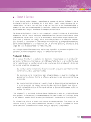 LENGUA Y LITERATURA
197
Introducción
Bloque 4. Escritura
A pesar de que en los bloques curriculares se separe a la lectura de la escritura, y
a esta de la escucha y el habla, en el aula estas cuatro macrodestrezas se in-
terrelacionan. Se habla para escribir, se lee para escribir, se escribe para hablar y
se escribe para leer. Esta interrelación entre las cuatro macrodestrezas favorece el
aprendizaje de la lengua escrita de manera multidireccional.
Se define a la escritura como un acto cognitivo y metacognitivo de altísimo nivel
intelectual, para el cual es necesario tener la intención de comunicarse, tener ideas
y el deseo de socializarlas, conocer al destinatario, las palabras, el tipo de texto y su
estructura, y dominar un código. Estos múltiples procesos culturales que definen
esta práctica, la convierten en una competencia compleja que implica el desarrollo
de diversos subprocesos y operaciones, en un proceso gradual y progresivo, a lo
largo de toda la escolaridad y la vida del sujeto.
Este bloque desarrolla la escritura desde tres aspectos: el proceso de producción
de textos, la reflexión sobre la lengua y la alfabetización inicial.
Producción de textos
En el bloque “Escritura” se detallan las destrezas relacionadas con la producción
de textos no literarios, mientras que en el bloque “Literatura” se presentan las que
tienen relación con la escritura creativa. La enseñanza de la producción de textos
contempla una triple perspectiva:
•	 La escritura como herramienta de comunicación, en cuanto permite transmitir
sentimientos, ideas y conocimientos.
•	 La escritura como herramienta para el aprendizaje, en cuanto visibiliza los
pensamientos, lo que facilita la reflexión y la revisión de los pensamientos y
creencias.
•	 La escritura como método, en cuanto ayuda al desarrollo del pensamiento y
a la construcción de conocimientos. En este contexto, la escritura tiene un
potencial epistémico en la forma de pensar y de usar el lenguaje en forma
crítica y creativa.
Con respecto a la escritura, Judith Kalman (1999) dice que no es un acto solitario,
sino que esta se desarrolla conjuntamente con otros escritores, vinculándolos entre
sí. En esta cita, se encuentra la clave para separar su enseñanza en dos aspectos.
En primer lugar, dibuja la escritura como un acto compartido. Gran parte de las
revistas, libros y otros textos publicados son producto de la colaboración entre
varias personas, diversas instituciones, amigos, equipos y compañeros.
 