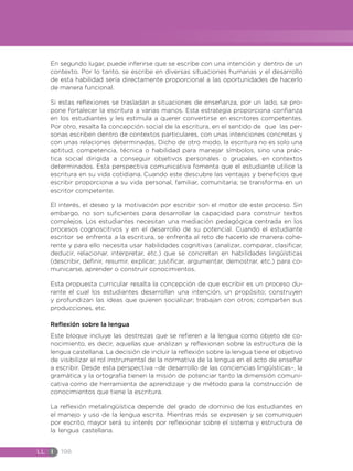 LL I 198
En segundo lugar, puede inferirse que se escribe con una intención y dentro de un
contexto. Por lo tanto, se escribe en diversas situaciones humanas y el desarrollo
de esta habilidad sería directamente proporcional a las oportunidades de hacerlo
de manera funcional.
Si estas reflexiones se trasladan a situaciones de enseñanza, por un lado, se pro-
pone fortalecer la escritura a varias manos. Esta estrategia proporciona confianza
en los estudiantes y les estimula a querer convertirse en escritores competentes.
Por otro, resalta la concepción social de la escritura, en el sentido de que las per-
sonas escriben dentro de contextos particulares, con unas intenciones concretas y
con unas relaciones determinadas. Dicho de otro modo, la escritura no es solo una
aptitud, competencia, técnica o habilidad para manejar símbolos, sino una prác-
tica social dirigida a conseguir objetivos personales o grupales, en contextos
determinados. Esta perspectiva comunicativa fomenta que el estudiante utilice la
escritura en su vida cotidiana. Cuando este descubre las ventajas y beneficios que
escribir proporciona a su vida personal, familiar, comunitaria; se transforma en un
escritor competente.
El interés, el deseo y la motivación por escribir son el motor de este proceso. Sin
embargo, no son suficientes para desarrollar la capacidad para construir textos
complejos. Los estudiantes necesitan una mediación pedagógica centrada en los
procesos cognoscitivos y en el desarrollo de su potencial. Cuando el estudiante
escritor se enfrenta a la escritura, se enfrenta al reto de hacerlo de manera cohe-
rente y para ello necesita usar habilidades cognitivas (analizar, comparar, clasificar,
deducir, relacionar, interpretar, etc.) que se concretan en habilidades lingüísticas
(describir, definir, resumir, explicar, justificar, argumentar, demostrar, etc.) para co-
municarse, aprender o construir conocimientos.
Esta propuesta curricular resalta la concepción de que escribir es un proceso du-
rante el cual los estudiantes desarrollan una intención, un propósito; construyen
y profundizan las ideas que quieren socializar; trabajan con otros; comparten sus
producciones, etc.
Reflexión sobre la lengua
Este bloque incluye las destrezas que se refieren a la lengua como objeto de co-
nocimiento, es decir, aquellas que analizan y reflexionan sobre la estructura de la
lengua castellana. La decisión de incluir la reflexión sobre la lengua tiene el objetivo
de visibilizar el rol instrumental de la normativa de la lengua en el acto de enseñar
a escribir. Desde esta perspectiva –de desarrollo de las conciencias lingüísticas–, la
gramática y la ortografía tienen la misión de potenciar tanto la dimensión comuni-
cativa como de herramienta de aprendizaje y de método para la construcción de
conocimientos que tiene la escritura.
La reflexión metalingüística depende del grado de dominio de los estudiantes en
el manejo y uso de la lengua escrita. Mientras más se expresen y se comuniquen
por escrito, mayor será su interés por reflexionar sobre el sistema y estructura de
la lengua castellana.
 