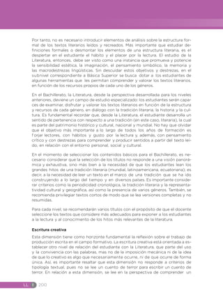 LL I 200
Por tanto, no es necesario introducir elementos de análisis sobre la estructura for-
mal de los textos literarios leídos y recreados. Más importante que estudiar de-
finiciones formales o desmontar los elementos de una estructura literaria, es el
despertar en el estudiante el hábito y el placer por la lectura. El estudio de la
Literatura, entonces, debe ser visto como una instancia que promueva y potencie
la sensibilidad estética, la imaginación, el pensamiento simbólico, la memoria y
las macrodestrezas lingüísticas. Sin descuidar estos objetivos y destrezas, en el
subnivel correspondiente a Básica Superior se busca dotar a los estudiantes de
algunas herramientas que les permitan comprender y valorar los textos literarios,
en función de los recursos propios de cada uno de los géneros.
En el Bachillerato, la Literatura, desde la perspectiva desarrollada para los niveles
anteriores, deviene un campo de estudio especializado: los estudiantes serán capa-
ces de examinar, disfrutar y valorar los textos literarios en función de la estructura
y recursos de cada género, en diálogo con la tradición literaria, la historia y la cul-
tura. Es fundamental recordar que, desde la Literatura, el estudiante desarrolla un
sentido de pertenencia con respecto a una tradición (en este caso, literaria), la cual
es parte del patrimonio histórico y cultural, nacional y mundial. No hay que olvidar
que el objetivo más importante a lo largo de todos los años de formación es
f orjar lectores, con hábitos y gusto por la lectura y, además, con pensamiento
crítico y con destrezas para comprender y producir sentidos a partir del texto leí-
do, en relación con el entorno personal, social y cultural.
En el momento de seleccionar los contenidos básicos para el Bachillerato, es ne-
cesario considerar que la selección de los títulos no responde a una visión panorá-
mica y exhaustiva, sino más bien a la necesidad de que los estudiantes lean los
grandes hitos de una tradición literaria (mundial, latinoamericana, ecuatoriana); es
decir, a la necesidad de leer un texto en el marco de una tradición que se ha ido
construyendo a lo largo del tiempo y en diversos países. Es importante conside-
rar criterios como la periodicidad cronológica, la tradición literaria y la representa-
tividad cultural y geográfica, así como la presencia de varios géneros. También, se
recomienda privilegiar textos cortos de modo que se lea versiones completas y no
resumidas.
Para cada nivel, se recomendarán varios títulos con el propósito de que el docente
seleccione los textos que considere más adecuados para exponer a los estudiantes
a la lectura y al conocimiento de los hitos más relevantes de la literatura.
Escritura creativa
Esta dimensión tiene como horizonte fundamental la reflexión sobre el trabajo de
producción escrita en el campo formativo. La escritura creativa está orientada a es-
tablecer otro nivel de relación del estudiante con la Literatura, que parte del uso
y la convivencia con las palabras, mas no de la imposición mecánica ni de la idea
de que lo creativo es algo que necesariamente ocurre, ni de que ocurre de forma
única. Así, es importante resaltar que esta dimensión no responde a criterios de
tipología textual, pues no se lee un cuento de terror para escribir un cuento de
terror. En relación a esta dimensión, se lee en la perspectiva de comprender un
 