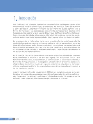MAT I 218
Los currículos, sus objetivos y destrezas con criterios de desempeño deben estar
encaminados hacia el aprendizaje y el desarrollo del individuo como ser humano
y como ser social. La formación integral del estudiante no puede lograrse solo a
través del impulso de sus destrezas de pensamiento; es necesario un balance entre
la capacidad de razonar y la de valorar. El currículo de Matemática fomenta los va-
lores éticos, de dignidad y solidaridad, y el fortalecimiento de una conciencia socio-
cultural que complemente las capacidades de un buen analista o un buen pensador.
La enseñanza de la Matemática tiene como propósito fundamental desarrollar la
capacidad para pensar, razonar, comunicar, aplicar y valorar las relaciones entre las
ideas y los fenómenos reales. Este conocimiento y dominio de los procesos le dará
la capacidad al estudiante para describir, estudiar, modificar y asumir el control de
su ambiente físico e ideológico, mientras desarrolla su capacidad de pensamiento y
de acción de una manera efectiva.
En el nivel de Educación General Básica, en especial en los subniveles de prepara-
toria y elemental la enseñanza del área está ligada a las actividades lúdicas que
fomentan la creatividad, la socialización, la comunicación, la observación, el descu-
brimiento de regularidades, la investigación y la solución de problemas cotidianos;
el aprendizaje es intuitivo, visual y, en especial, se concreta a través de la manipula-
ción de objetos para obtener las propiedades matemáticas deseadas e introducir a
su vez nuevos conceptos.
A partir del subnivel medio y superior de EGB se van complejizando de forma sis-
temática los contenidos y procesos matemáticos, los estudiantes utilizan definicio-
nes, teoremas y demostraciones lo que conlleva al desarrollo de un pensamiento
reflexivo y lógico que les permite resolver problemas de la vida real.
1 Introducción
 