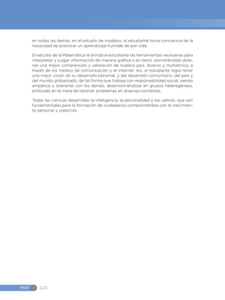 MAT I 220
en todas las demás, en el estudio de modelos, el estudiante toma conciencia de la
necesidad de practicar un aprendizaje humilde de por vida.
El estudio de la Matemática le brinda al estudiante las herramientas necesarias para
interpretar y juzgar información de manera gráfica o en texto, permitiéndole obte-
ner una mejor comprensión y valoración de nuestro país, diverso y multiétnico, a
través de los medios de comunicación y el internet. Así, el estudiante logra tener
una mejor visión de su desarrollo personal, y del desarrollo comunitario, del país y
del mundo globalizado, de tal forma que trabaja con responsabilidad social, siendo
empático y tolerante con los demás, desenvolviéndose en grupos heterogéneos,
enfocado en la meta de resolver problemas en diversos contextos.
Todas las ciencias desarrollan la inteligencia, la personalidad y los valores, que son
fundamentales para la formación de ciudadanos comprometidos con el crecimien-
to personal y colectivo.
 
