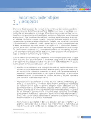 MATEMÁTICA
221
Introducción
El proceso de construcción del currículo toma como base la perspectiva epistemo-
lógica emergente de la Matemática (Font, 2003) denominada pragmático-cons-
tructivista (considerada una síntesis de diferentes visiones: pragmatistas, conven-
cionalistas, constructivistas, antropológicas, semióticas, falibilistas, socio-históricas
y naturalistas). Este modelo epistemológico considera que el estudiante alcanza un
aprendizaje significativo cuando resuelve problemas de la vida real aplicando dife-
rentes conceptos y herramientas matemáticos. Es decir, se le presenta un problema
o situación real (con diferentes grados de complejidad), el estudiante lo interpreta
a través del lenguaje (términos, expresiones algebraicas o funcionales, modelos,
gráficos, entre otros), plantea acciones (técnicas, algoritmos) alrededor de concep-
tos (definiciones o reglas de uso), utiliza propiedades de los conceptos y acciones,
y con argumentaciones (inductivas, deductivas, entre otras) resuelve el problema,
juzga la validez de su resultado y lo interpreta.
Junto a esta visión epistemológica se plantea una visión pedagógica que se debe
tener en cuenta en la organización de la enseñanza, y según la cual el estudiante es
el protagonista del proceso educativo y los procesos matemáticos (NCTM, 2000)
que favorecen la metacognición, estos últimos son:
•	 Resolución de problemas1
que impliquen exploración de posibles soluciones,
modelización de la realidad, desarrollo de estrategias y aplicación de técnicas.
La resolución de problemas no es solo uno de los fines de la enseñanza de la
Matemática, sino el medio esencial para lograr el aprendizaje. Los estudiantes
deberán tener las oportunidades de plantear, explorar y resolver problemas
que requieran un esfuerzo significativo.
•	 Representación, que se refiere al uso de recursos verbales, simbólicos y grá-
ficos, y a la traducción y conversión de los mismos. El lenguaje matemático
es representacional, pues nos permite designar objetos abstractos que no
podemos percibir; y es instrumental, según se refiera a palabras, símbolos o
gráficas. El lenguaje es esencial para comunicar interpretaciones y soluciones
de los problemas, para reconocer conexiones entre conceptos relacionados,
para aplicar la Matemática a problemas de la vida real mediante la modeliza-
ción, y para utilizar los nuevos recursos de las tecnologías de la información y
la comunicación en el quehacer matemático.
•	 Comunicación, que implica el diálogo y discusión con los compañeros y el
profesor. Comunicar ideas a otros es muy importante en la Matemática, ya
sea de manera oral o escrita, pues las ideas pasan a ser objetos de reflexión,
1 Problemas contextualizados, aritméticos, algebraicos.
Fundamentos epistemológicos
y pedagógicos
3
 