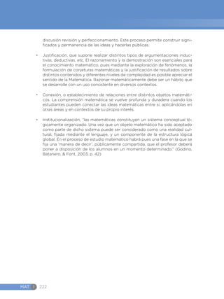MAT I 222
discusión revisión y perfeccionamiento. Este proceso permite construir signi-
ficados y permanencia de las ideas y hacerlas públicas.
•	 Justificación, que supone realizar distintos tipos de argumentaciones induc-
tivas, deductivas, etc. El razonamiento y la demostración son esenciales para
el conocimiento matemático, pues mediante la exploración de fenómenos, la
formulación de conjeturas matemáticas y la justificación de resultados sobre
distintos contenidos y diferentes niveles de complejidad es posible apreciar el
sentido de la Matemática. Razonar matemáticamente debe ser un hábito que
se desarrolle con un uso consistente en diversos contextos.
•	 Conexión, o establecimiento de relaciones entre distintos objetos matemáti-
cos. La comprensión matemática se vuelve profunda y duradera cuando los
estudiantes pueden conectar las ideas matemáticas entre sí, aplicándolas en
otras áreas y en contextos de su propio interés.
•	 Institucionalización, “las matemáticas constituyen un sistema conceptual ló-
gicamente organizado. Una vez que un objeto matemático ha sido aceptado
como parte de dicho sistema puede ser considerado como una realidad cul-
tural, fijada mediante el lenguaje, y un componente de la estructura lógica
global. En el proceso de estudio matemático habrá pues una fase en la que se
fija una ‘manera de decir’, públicamente compartida, que el profesor deberá
poner a disposición de los alumnos en un momento determinado.” (Godino,
Batanero, & Font, 2003, p. 42)
 