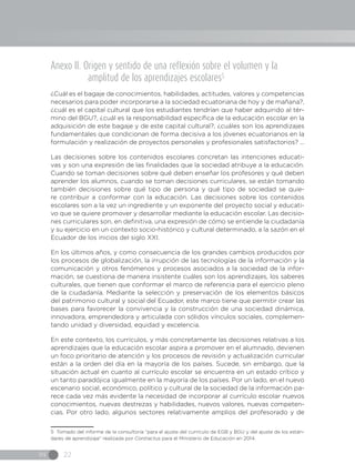 IN 22
Anexo II. Origen y sentido de una reflexión sobre el volumen y la
amplitud de los aprendizajes escolares5
¿Cuál es el bagaje de conocimientos, habilidades, actitudes, valores y competencias
necesarios para poder incorporarse a la sociedad ecuatoriana de hoy y de mañana?,
¿cuál es el capital cultural que los estudiantes tendrían que haber adquirido al tér-
mino del BGU?, ¿cuál es la responsabilidad específica de la educación escolar en la
adquisición de este bagaje y de este capital cultural?, ¿cuáles son los aprendizajes
fundamentales que condicionan de forma decisiva a los jóvenes ecuatorianos en la
formulación y realización de proyectos personales y profesionales satisfactorios? ...
Las decisiones sobre los contenidos escolares concretan las intenciones educati-
vas y son una expresión de las finalidades que la sociedad atribuye a la educación.
Cuando se toman decisiones sobre qué deben enseñar los profesores y qué deben
aprender los alumnos, cuando se toman decisiones curriculares, se están tomando
también decisiones sobre qué tipo de persona y qué tipo de sociedad se quie-
re contribuir a conformar con la educación. Las decisiones sobre los contenidos
escolares son a la vez un ingrediente y un exponente del proyecto social y educati-
vo que se quiere promover y desarrollar mediante la educación escolar. Las decisio-
nes curriculares son, en definitiva, una expresión de cómo se entiende la ciudadanía
y su ejercicio en un contexto socio-histórico y cultural determinado, a la sazón en el
Ecuador de los inicios del siglo XXI.
En los últimos años, y como consecuencia de los grandes cambios producidos por
los procesos de globalización, la irrupción de las tecnologías de la información y la
comunicación y otros fenómenos y procesos asociados a la sociedad de la infor-
mación, se cuestiona de manera insistente cuáles son los aprendizajes, los saberes
culturales, que tienen que conformar el marco de referencia para el ejercicio pleno
de la ciudadanía. Mediante la selección y preservación de los elementos básicos
del patrimonio cultural y social del Ecuador, este marco tiene que permitir crear las
bases para favorecer la convivencia y la construcción de una sociedad dinámica,
innovadora, emprendedora y articulada con sólidos vínculos sociales, complemen-
tando unidad y diversidad, equidad y excelencia.
En este contexto, los currículos, y más concretamente las decisiones relativas a los
aprendizajes que la educación escolar aspira a promover en el alumnado, devienen
un foco prioritario de atención y los procesos de revisión y actualización curricular
están a la orden del día en la mayoría de los países. Sucede, sin embargo, que la
situación actual en cuanto al currículo escolar se encuentra en un estado crítico y
un tanto paradójica igualmente en la mayoría de los países. Por un lado, en el nuevo
escenario social, económico, político y cultural de la sociedad de la información pa-
rece cada vez más evidente la necesidad de incorporar al currículo escolar nuevos
conocimientos, nuevas destrezas y habilidades, nuevos valores, nuevas competen-
cias. Por otro lado, algunos sectores relativamente amplios del profesorado y de
5 Tomado del informe de la consultoría “para el ajuste del currículo de EGB y BGU y del ajuste de los están-
dares de aprendizaje” realizada por Contractus para el Ministerio de Educación en 2014.
 