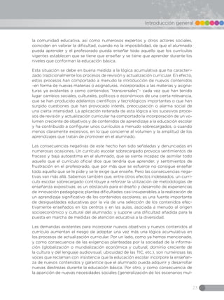 23
Introducción general
la comunidad educativa, así como numerosos expertos y otros actores sociales,
coinciden en valorar la dificultad, cuando no la imposibilidad, de que el alumnado
pueda aprender y el profesorado pueda enseñar todo aquello que los currículos
vigentes establecen que se tiene que enseñar y se tiene que aprender durante los
niveles que conforman la educación básica.
Esta situación se debe en buena medida a la lógica acumulativa que ha caracteri-
zado tradicionalmente los procesos de revisión y actualización curricular. En efecto,
estos procesos han comportado a menudo la introducción de nuevos contenidos
–en forma de nuevas materias o asignaturas, incorporados a las materias y asigna-
turas ya existentes o como contenidos “transversales”– cada vez que han tenido
lugar cambios sociales, culturales, políticos o económicos de una cierta relevancia,
que se han producido adelantos científicos y tecnológicos importantes o que han
surgido cuestiones que han provocado interés, preocupación o alarma social de
una cierta intensidad. La aplicación reiterada de esta lógica a los sucesivos proce-
sos de revisión y actualización curricular ha comportado la incorporación de un vo-
lumen creciente de objetivos y de contenidos de aprendizaje a la educación escolar
y ha contribuido a configurar unos currículos a menudo sobrecargados, o cuando
menos claramente excesivos, en lo que concierne al volumen y la amplitud de los
aprendizajes que tratan de promover en el alumnado.
Las consecuencias negativas de este hecho han sido señaladas y denunciadas en
numerosas ocasiones. Un currículo escolar sobrecargado provoca sentimientos de
fracaso y baja autoestima en el alumnado, que se siente incapaz de asimilar todo
aquello que el currículo oficial dice que tendría que aprender, y sentimientos de
frustración en el profesorado, que por más que se esfuerce no consigue enseñar
todo aquello que se le pide y se le exige que enseñe. Pero las consecuencias nega-
tivas van más allá. Sabemos también que, entre otros efectos indeseados, un currí-
culo escolar sobrecargado contribuye a reforzar la utilización de metodologías de
enseñanza expositivas; es un obstáculo para el diseño y desarrollo de experiencias
de innovación pedagógica; plantea dificultades casi insuperables a la realización de
un aprendizaje significativo de los contenidos escolares; es una fuente importante
de desigualdades educativas por la vía de una selección de los contenidos efec-
tivamente enseñados en los centros y en las aulas, asociada a menudo al origen
socioeconómico y cultural del alumnado; y supone una dificultad añadida para la
puesta en marcha de medidas de atención educativa a la diversidad.
Las demandas existentes para incorporar nuevos objetivos y nuevos contenidos al
currículo aumentan el riesgo de adoptar una vez más una lógica acumulativa en
los procesos de actualización curricular. Por un lado, como ya hemos mencionado,
y como consecuencia de las exigencias planteadas por la sociedad de la informa-
ción (globalización o mundialización económica y cultural, dominio creciente de
la cultura y del lenguaje audiovisual, ubicuidad de las TIC, etc.), son numerosas las
voces que reclaman con insistencia que la educación escolar incorpore la enseñan-
za de nuevos contenidos y garantice que el alumnado pueda adquirir y desarrollar
nuevas destrezas durante la educación básica. Por otro, y como consecuencia de
la aparición de nuevas necesidades sociales (generalización de los escenarios mul-
 