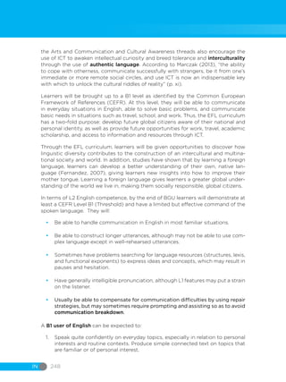 IN 248
the Arts and Communication and Cultural Awareness threads also encourage the
use of ICT to awaken intellectual curiosity and breed tolerance and interculturality
through the use of authentic language. According to Marczak (2013), “the ability
to cope with otherness, communicate successfully with strangers, be it from one’s
immediate or more remote social circles, and use ICT is now an indispensable key
with which to unlock the cultural riddles of reality” (p. xi).
Learners will be brought up to a B1 level as identified by the Common European
Framework of References (CEFR). At this level, they will be able to communicate
in everyday situations in English, able to solve basic problems, and communicate
basic needs in situations such as travel, school, and work. Thus, the EFL curriculum
has a two-fold purpose: develop future global citizens aware of their national and
personal identity, as well as provide future opportunities for work, travel, academic
scholarship, and access to information and resources through ICT.
Through the EFL curriculum, learners will be given opportunities to discover how
linguistic diversity contributes to the construction of an intercultural and multina-
tional society and world. In addition, studies have shown that by learning a foreign
language, learners can develop a better understanding of their own, native lan-
guage (Fernandez, 2007), giving learners new insights into how to improve their
mother tongue. Learning a foreign language gives learners a greater global under-
standing of the world we live in, making them socially responsible, global citizens.
In terms of L2 English competence, by the end of BGU learners will demonstrate at
least a CEFR Level B1 (Threshold) and have a limited but effective command of the
spoken language. They will:
•	 Be able to handle communication in English in most familiar situations.
•	 Be able to construct longer utterances, although may not be able to use com-
plex language except in well-rehearsed utterances.
•	 Sometimes have problems searching for language resources (structures, lexis,
and functional exponents) to express ideas and concepts, which may result in
pauses and hesitation.
•	 Have generally intelligible pronunciation, although L1 features may put a strain
on the listener.
•	 Usually be able to compensate for communication difficulties by using repair
strategies, but may sometimes require prompting and assisting so as to avoid
communication breakdown.
A B1 user of English can be expected to:
1.	 Speak quite confidently on everyday topics, especially in relation to personal
interests and routine contexts. Produce simple connected text on topics that
are familiar or of personal interest.
 