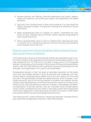 ENGLISH AS A FOREIGN LANGUAGE
249
Introduction
2.	 Express opinions and feelings. Describe experiences and events, dreams,
hopes and ambitions, and briefly give reasons and explanations for beliefs
and plans.
3.	 Deal with most situations likely to arise whilst traveling in an area where the
English language is spoken, including the exchange and checking of factual
information.
4.	 Read straightforward texts on subjects of interest. Understand the main
points of clear, standard input on familiar matters regularly encountered in
work, school, leisure, etc.
5.	 Write a personal letter, email or note on a familiar topic, describing an event
or situation for an intended purpose with sufficient accuracy and coherence
to be followed most of the time.
Bridging the gap between Educación General Básica Media and Educación General
Básica Superior (Primary and Secondary)
It should be taken into account that although learners are expected to reach a cer-
tain level of English when graduating from Educación General Básica Media, in this
case graduating from 7th EGB with an A2 level, a large amount of the language
learned in these levels will be recycled in the first years of Educación General Básica
Superior (8th, 9th, 10th EGB) but within a different context and combined with new
language, more appropriate in this case for young teenagers.
Consequently, learners in their first years of secondary education will be taught
what they have already learned in terms of grammar and vocabulary, with new,
context-specific vocabulary being added. One of the main reasons for this being
the case is the gap between stronger and weaker learners, which increases in sec-
ondary education, due to the coming together of students from different primary
schools. It also needs bearing in mind that when learners move from primary to sec-
ondary school, they also experience important changes in methodology and teach-
ing approaches. As primary learners, they are instructed mainly through games,
songs, rhymes, and playful activities. When in secondary school, teaching becomes
more formal, assessment is more demanding, the pace of the lesson is often faster,
and students benefit by recycling language previously seen.
The following chart, Levels of Proficiency: Branching Approach, illustrates the En-
glish levels that are expected for learners in both EGB and BGU.
 