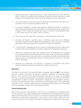 ENGLISH AS A FOREIGN LANGUAGE
253
Introduction
1.	 Learner autonomy: Learners are given more choice over their own learning
both in terms of content and processes. Examples include working in small
groups and evaluating their learning using measures of self-assessment.
2.	 The social nature of learning: Learning depends on interaction with others. An
example of this would be cooperative learning.
3.	 Curricular integration: Connections between different strands or threads of
learning are emphasized such that English is connected to other subjects. Ex-
amples of this include text-based learning as a means of developing fluency
in text types that can be used in other contexts.
4.	 Focus on meaning: Meaning is viewed as the driving force of learning.
5.	 Diversity of learners: Learners learn in different ways and have different
strengths. Teachers acknowledge these differences and use them to facilitate
learning by developing learners’ awareness of learning strategies.
6.	 Thinking skills: Language serves as a means of developing higher order think-
ing skills that can be applied in situations beyond the language classroom.
7.	 Alternative assessment: New and multiple forms of assessment are needed
to move beyond the limited assessment of lower order thinking skills. Multiple
forms of assessment, like observations, interviews, journals, and portfolios are
used to build a comprehensive picture of what learners can do in a second/
foreign language.
8.	 Teachers as co-learners: The teacher is viewed as a facilitator who learns
through doing and responds to learners’ needs as they arise.
Resources
The role of the school in the area of ​English Language Teaching (ELT) is to expand,
enhance, support and enrich all learners’ linguistic, aesthetic, and thought capa-
bilities in the course of their learning process. Education, or access to language
learning, must be accompanied by availability. Availability has to do with the phys-
ical presence of objects (books, newspapers, magazines, encyclopedias, posters,
CD-Rom, the internet, etc.) that can be sources for language input. This is especially
important in EFL contexts, where learners may have limited opportunity to engage
with the language outside of the educational context.
Critical thinking skills
While communicative approaches in ELT focus on developing competencies for
real life contexts, the quality and breadth of competencies are developed through a
range of thinking skills. The CLIL focus on critical thinking skills draws upon Bloom’s
Taxonomy of educational objectives, a tool used to link thinking skills with out-
comes through the use of descriptive learning objectives created with verbs classi-
 