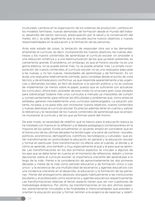 IN 24
ticulturales, cambios en la organización de los sistemas de producción, cambios en
los modelos familiares, nuevas demandas de formación desde el mundo del traba-
jo, desarrollo del sector servicios, preocupación por la salud y la conservación del
medio, etc.), se pide igualmente que la escuela asuma nuevos objetivos y nuevas
responsabilidades en la educación y la formación de las personas.
Ante este estado de cosas, la tentación de responder otra vez a las demandas
ampliando el currículo, es decir, incorporando los nuevos objetivos, las nuevas des-
trezas y los nuevos contenidos de aprendizaje al currículo escolar sin proceder a
una reducción simétrica y a una reestructuración de los que ya están presentes, es
ciertamente grande. El problema, sin embargo, es que el horario escolar no es una
goma elástica, no se puede estirar más, no se puede ampliar más. La simple incor-
poración de nuevos contenidos al currículo escolar no es una respuesta adecuada
a las nuevas, y no tan nuevas, necesidades de aprendizaje y de formación. Es sin
duda una respuesta relativamente cómoda, poco compleja desde el punto de vista
técnico y de entrada poco conflictiva, ya que responde aparentemente a las urgen-
cias y demandas sociales, es fácil de explicar a la opinión pública y no es costosa
de implementar (al menos sobre el papel, puesto que es suficiente con actualizar
los currículos). Ahora bien, proceder de este modo no sirve para gran cosa, excepto
para sobrecargar todavía más unos currículos a menudo ya imposibles de cumplir
y, consecuentemente, para reforzar las dificultades y problemas que, como antes se
señalaba, generan inevitablemente unos currículos sobrecargados. La solución, por
tanto, no pasa, o no pasa sólo, por incorporar nuevos objetivos, nuevos contenidos
y nuevas destrezas al currículo escolar. Es preciso además tener en cuenta y valorar
la relevancia y la necesidad de los nuevos contenidos de aprendizaje que se propo-
ne incorporar al currículo y de los que ya forman parte del mismo.
De este modo, la necesidad de redefinir qué es básico para la educación básica se
ha instalado con fuerza en la reflexión y el debate pedagógico contemporáneo en la
mayoría de los países. Existe actualmente un acuerdo amplio en considerar que en
el transcurso de las últimas décadas ha tenido lugar una serie de cambios –sociales,
políticos, económicos, demográficos, científicos, tecnológicos y culturales– que es-
tán transformando en profundidad la educación en general y la educación escolar
y formal en particular. Esta transformación no afecta sólo al cuándo, al dónde y al
cómo se aprende, sino también y muy especialmente al qué y al para qué se apren-
de. Las transformaciones en los dos primeros aspectos se vinculan a algunos de
los ejes que se debe tener en cuenta en el momento de reflexionar, debatir y tomar
decisiones sobre el currículo escolar: la importancia creciente del aprendizaje a lo
largo de la vida –frente a la consideración de aproximadamente las dos primeras
décadas y media de la vida como periodo educativo y de formación único o casi
único– y la existencia de una multiplicidad de escenarios y agentes educativos con
una incidencia creciente en el desarrollo, la educación y la formación de las perso-
nas –frente del protagonismo absoluto otorgado habitualmente a las instituciones
escolares y al profesorado como escenarios y agentes educativos respectivamente.
Las transformaciones relativas al tercer aspecto tienen que ver con cuestiones de
metodología didáctica. Por último, las transformaciones en los dos últimos aspec-
tos, estrechamente vinculados a las finalidades e intencionalidades que presiden y
orientan la educación escolar y formal, remiten a la exigencia de repensar y redefi-
 