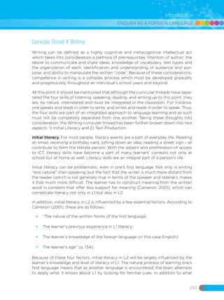 ENGLISH AS A FOREIGN LANGUAGE
263
Introduction
Curricular Thread 4: Writing
Writing can be defined as a highly cognitive and metacognitive intellectual act
which takes into consideration a plethora of pre-requisites: intention of author; the
desire to communicate and share ideas; knowledge of vocabulary, text types and
the organization of each; identification and understanding of audience and pur-
pose; and ability to manipulate the written “code”. Because of these considerations,
competence in writing is a complex process which must be developed gradually
and progressively throughout an individual’s school years and beyond.
At this point it should be mentioned that although the curricular threads have sepa-
rated the four skills of listening, speaking, reading, and writing up to this point, they
are, by nature, interrelated and must be integrated in the classroom. For instance,
one speaks and reads in order to write, and writes and reads in order to speak. Thus,
the four skills are part of an integrated approach to language learning and as such
must not be completely separated from one another. Taking these thoughts into
consideration, the Writing curricular thread has been further broken down into two
aspects: 1) Initial Literacy and 2) Text Production.
Initial literacy. For most people, literacy events are a part of everyday life. Reading
an email, receiving a birthday card, jotting down an idea, reading a street sign - all
contribute to form the literate person. With the advent and proliferation of access
to ICT, literacy skills have become a part of many learners’ contexts not only at
school but at home as well. Literacy skills are an integral part of a person’s life.
Initial literacy can be problematic, even in one’s first language. Not only is writing
“less natural” than speaking, but the fact that the writer is much more distant from
the reader (which is not generally true in terms of the speaker and listener), makes
it that much more difficult. The learner has to construct meaning from the written
word in contexts that offer less support for meaning (Cameron, 2001), which can
complicate literacy not only in L1 but also in L2.
In addition, initial literacy in L2 is influenced by a few essential factors. According to
Cameron (2001), these are as follows:
•	 “The nature of the written forms of the first language;
•	 The learner’s previous experience in L1 literacy;
•	 The learner’s knowledge of the foreign language (in this case English);
•	 The learner’s age” (p. 134).
Because of these four factors, initial literacy in L2 will be largely influenced by the
learner’s knowledge and level of literacy in L1. The natural process of learning one’s
first language means that as another language is encountered, the brain attempts
to apply what it knows about L1 by looking for familiar cues. In addition to what
 