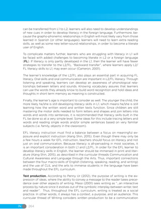 IN 264
can be transferred from L1 to L2, learners will also need to develop understandings
of new cues in order to develop literacy in the foreign language. Furthermore, be-
cause the grapho-phonemic relationships in English will most likely vary from those
learned in Spanish (or other languages), learners will need to learn extra reading
skills, as well as some new letter-sound relationships, in order to become a literate
user of English.
To complicate matters further, learners who are struggling with literacy in L1 will
be faced with added challenges to becoming literate in L2 or a foreign language
(FL). If literacy is only partly developed in the L1, then the learner will have fewer
strategies to transfer to the L2/FL. “Backward transfer”, where learners apply L2/
FL literacy skills to L1, may even occur (Cameron, 2001).
The learner’s knowledge of the L2/FL also plays an essential part in acquiring FL
literacy. Oral skills and oral communication are important in L2/FL literacy. Through
listening and speaking, learners can develop an awareness of phonological rela-
tionships between letters and sounds. Knowing vocabulary assures that learners
can use the words they already know to build word recognition and hold ideas and
thoughts in short term memory as meaning is constructed.
Finally, the learner’s age is important to consider as well. The younger the child, the
more likely he/she is still developing literacy skills in L1, which means he/she is still
learning how the written word and written texts function. Since children are still
mastering the motor skills needed to form letters and shapes and join letters into
words and words into sentences, it is recommended that literacy skills built in the
FL be done so at a very simple level. Some ideas for this include tracing letters and
words and reading single words and/or simple sentences based on very familiar
subjects (i.e. family, objects in the classroom).
EFL literacy instruction must find a balance between a focus on meaningful ex-
posure and explicit instruction (Kang Shin, 2015). Even though there may only be
a few hours a week for EFL instruction, teachers should focus on literacy and not
just on oral communication. Because literacy is all-pervading in most societies, it
is an important consideration in both L1 and L2/FL. In order for the EFL learner to
develop literacy skills in English, the learner should be immersed in print and liter-
ature (Kang Shin, 2015), as described in the curricular threads Communication and
Cultural Awareness and Language through the Arts. Thus, important connections
between the four macro-skills of English (listening, speaking, reading, and writing)
and the use of CLIL and the arts to immerse students in the language have been
made throughout the EFL curriculum.
Text production. According to Penny Ur (2012), the purpose of writing is the ex-
pression of ideas, where the ability to convey a message to the reader takes prece-
dence over other aspects of writing. Massi (2001) sees writing as “...an interactive
process by nature since it evolves out of the symbolic interplay between writer, text
and reader”. Thus, throughout the EFL curriculum, writing is treated as a social
practice. In other words, it always has a context, a purpose, and an audience. This
curricular thread of Writing considers written production to be a communication
 