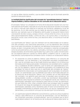 25
Introducción general
nir qué se debe intentar enseñar y que se debe intentar que el alumnado aprenda
durante la educación básica.
La multiplicidad de significados del concepto de “aprendizajes básicos”: básicos
imprescindibles y básicos deseables en los currículos de la educación básica
El concepto “básico” es utilizado en el marco de la educación escolar con una mul-
tiplicidad de significados. Aplicado al conjunto de la educación escolar, el concepto
se utiliza a menudo para referirse al periodo de formación obligatoria inicial de
las personas. Es en este sentido que se habla de educación básica obligatoria y
decimos, por ejemplo, que en la República del Ecuador la educación básica tiene
una duración de diez cursos y acoge a chicos y chicas entre los cinco y los quince
años aproximadamente (EGB); o entre los tres y los quince años, si incluimos la
educación inicial; o aún, entre los tres y los dieciocho años, si incluimos el nivel del
bachillerato.
Los significados de “básico” que nos interesan son los relacionados con la aplica-
ción del concepto a las intenciones educativas y con los elementos del currículo
que sirven para concretarlas: los objetivos, las destrezas (contenidos en un sentido
amplio, es decir, incluyendo tanto los hechos, conceptos y sistemas conceptuales,
como los procedimientos y los valores, actitudes y normas) y en general los apren-
dizajes escolares. De entre estos significados hay cuatro a los cuales conviene pres-
tar una especial atención cuando se intenta definir o redefinir qué es –o para ser
más precisos, qué proponemos considerar como– lo básico en la educación básica.
•	 En ocasiones se utiliza el adjetivo “básico” para referirse a un conjunto de
aprendizajes –con las destrezas y los contenidos asociados correspondien-
tes– que se considera que el alumnado tendría que adquirir en el transcurso
de la educación básica para poder incorporarse a la sociedad como ciudada-
nos y ciudadanas de pleno derecho, y por lo tanto con capacidad para cum-
plir con los deberes y ejercer los derechos asociados a la ciudadanía en esta
sociedad. Se trata en este caso de un significado del concepto de “básico”
estrechamente relacionado con la preocupación por la equidad y la cohesión
social. Los aprendizajes que se pretende que todo el alumnado adquiera en
el transcurso de la educación “básica” son o quieren ser, en este significado
del concepto, una garantía para promover la equidad, para compensar las
desigualdades sociales y culturales y evitar que acontezcan desigualdades
educativas, para impulsar la cohesión y la integración social. Son “básicos” los
aprendizajes valorados como necesarios para todo el mundo, los aprendiza-
jes que todos los niños, niñas y jóvenes tienen que conseguir para no quedar
en situación de riesgo de segregación o de exclusión social; son “básicos” los
aprendizajes valorados como necesarios para el buen funcionamiento de la
sociedad, entendiendo la cohesión social como uno de los ingredientes fun-
damentales y una condición sine qua non de este buen funcionamiento.
•	 Un significado bastante diferente lo encontramos cuando se utiliza el adjetivo
“básico” para referirse en un conjunto de aprendizajes –con las destrezas y
los contenidos asociados correspondientes– que se considera que el alum-
nado debería adquirir en el transcurso de la educación básica para tener ra-
 