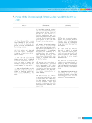 ENGLISH AS A FOREIGN LANGUAGE
269
Introduction
5. Profile of the Ecuadorian High School Graduate and Ideal Citizen for
2015
Justice Innovation Solidarity
J.1. We understand the needs
and strengths of our country
and commit to building an
equal, inclusive, and democra-
tic society society.
J.2. Our actions are carried
out with ethics, generosity,
integrity, coherence, and ho-
nesty, in mind.
J.3. We act with respect and
responsibility both towards
ourselves and others, nature,
and the world of ideas. We
meet our obligations and de-
mand respect for our rights.
J.4. We accept and act on our
strengths and weaknesses in
order to become better hu-
man beings and fullfill our life
plan.
I.1. We have creative initiati-
ves and proceed with passion,
open minds, and a vision of
the future. We assume au-
thentic leadership, are res-
ponsible and proactive when
making decisions,and prepa-
re ourselves to face the risks
brought on by our actions.
I.2. We are driven by intellec-
tual curiosity, question both
local and international reali-
ties, reflect on and apply our
interdisciplinary knowledge
to cope with problems in a
collaborative and codepen-
dent manner, so as to take
advantage of all possible way
using all possible resources
and information.
I.3. We can communicate in a
clear manner, in our own and
other languages. We make
use of different codes ofcom-
munication such as numerical,
digital, artistic, and gestures.
We taake responsibility for
what we say.
I.4. We perform our actions
in an organized manner, with
independence and autonomy.
We use logical, complex and
critical thinking skills and
practice intellectual humility
throughout our learning pro-
cess in life.
S.1.We take on social respon-
sibility and have the ability to
interact with heterogeneous
groups from an understan-
ding, tolerant, and empathetic
standpoint.
S.2. We build our national
identity in search of a pea-
ceful world and we value our
multi-ethnicity and multi-cul-
tural background. We respect
the identity of other people
and indivuals.
S.3. We look for harmony be-
tween the physical and the in-
tellectual. We use our emotio-
nal intelligence to be positive,
flexible, friendly, and self-cri-
tical.
S.4. We adapt to the demands
of working as part of a team,
undertanding the context and
respecting the ideas and con-
tributions of other people.
 