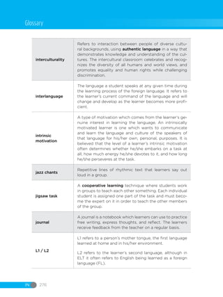 IN 276
interculturality
Refers to interaction between people of diverse cultu-
ral backgrounds, using authentic language in a way that
demonstrates knowledge and understanding of the cul-
tures. The intercultural classroom celebrates and recog-
nizes the diversity of all humans and world views, and
promotes equality and human rights while challenging
discrimination.
interlanguage
The language a student speaks at any given time during
the learning process of the foreign language. It refers to
the learner’s current command of the language and will
change and develop as the learner becomes more profi-
cient.
intrinsic
motivation
A type of motivation which comes from the learner’s ge-
nuine interest in learning the language. An intrinsically
motivated learner is one which wants to communicate
and learn the language and culture of the speakers of
that language for his/her own, personal, purposes. It is
believed that the level of a learner’s intrinsic motivation
often determines whether he/she embarks on a task at
all, how much energy he/she devotes to it, and how long
he/she perseveres at the task.
jazz chants
Repetitive lines of rhythmic text that learners say out
loud in a group.
jigsaw task
A cooperative learning technique where students work
in groups to teach each other something. Each individual
student is assigned one part of the task and must beco-
me the expert on it in order to teach the other members
of the group.
journal
A journal is a notebook which learners can use to practice
free writing, express thoughts, and reflect. The learners
receive feedback from the teacher on a regular basis.
L1 / L2
L1 refers to a person’s mother tongue, the first language
learned at home and in his/her environment.
L2 refers to the learner’s second language, although in
ELT it often refers to English being learned as a foreign
language (FL).
Glossary
 