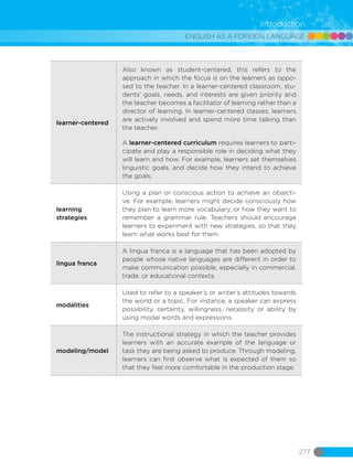 ENGLISH AS A FOREIGN LANGUAGE
277
Introduction
learner-centered
Also known as student-centered, this refers to the
approach in which the focus is on the learners as oppo-
sed to the teacher. In a learner-centered classroom, stu-
dents’ goals, needs, and interests are given priority and
the teacher becomes a facilitator of learning rather than a
director of learning. In learner-centered classes, learners
are actively involved and spend more time talking than
the teacher.
A learner-centered curriculum requires learners to parti-
cipate and play a responsible role in deciding what they
will learn and how. For example, learners set themselves
linguistic goals, and decide how they intend to achieve
the goals.
learning
strategies
Using a plan or conscious action to achieve an objecti-
ve. For example, learners might decide consciously how
they plan to learn more vocabulary, or how they want to
remember a grammar rule. Teachers should encourage
learners to experiment with new strategies, so that they
learn what works best for them.
lingua franca
A lingua franca is a language that has been adopted by
people whose native languages are different in order to
make communication possible, especially in commercial,
trade, or educational contexts.
modalities
Used to refer to a speaker’s or writer’s attitudes towards
the world or a topic. For instance, a speaker can express
possibility, certainty, willingness, necessity or ability by
using modal words and expressions.
modeling/model
The instructional strategy in which the teacher provides
learners with an accurate example of the language or
task they are being asked to produce. Through modeling,
learners can first observe what is expected of them so
that they feel more comfortable in the production stage.
 
