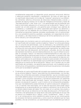 IN 26
zonablemente asegurado un desarrollo social, personal, emocional, afectivo
y relacional posterior equilibrado y satisfactorio. Se trata, en este caso, de
un significado relacionado con la idea de “madurez” personal en sus diferen-
tes vertientes -afectiva, emocional, de relaciones interpersonales y social-, y
también de alguna manera con la idea de inteligencia emocional y hasta de
“felicidad personal” o del “buen vivir”. Los aprendizajes que se pretende que
todo el alumnado adquiera en el transcurso de la educación “básica” son o
quieren ser, en esta acepción, una garantía para conseguir que, además de
ciudadanos y ciudadanas con plena capacidad para ejercer sus derechos y
para cumplir con sus deberes de una manera constructiva y satisfactoria, se
conviertan en personas maduras, sensibles, equilibradas, con un autoconcep-
to y una autoestima positiva, ajustada y aceptada, con capacidad de amar y
ser amados, y de relacionarse e interactuar de forma satisfactoria con el en-
torno natural y con otras personas.
•	 Relacionado con el anterior, pero sin confundirse con él, encontramos un ter-
cer significado del concepto cuando el adjetivo “básico” se utiliza para desig-
nar un conjunto de aprendizajes –con las destrezas y los contenidos asocia-
dos correspondientes– que se considera que el alumnado debería adquirir en
el transcurso de la educación básica para poder aprovechar las oportunida-
des de todo tipo (de educación, de formación, culturales, de ocio, de salud,
de bienestar económico, de actividad profesional, etc.) que le ofrece la socie-
dad. El concepto “básico” se relaciona fundamentalmente en este caso con
la capacidad de las personas para construir y desarrollar un proyecto de vida
personal y profesional. A menudo se incluye en esta acepción la idea de con-
siderar como básicos los aprendizajes necesarios para acceder al mercado de
trabajo. En definitiva, los aprendizajes que se pretende que todo el alumnado
adquiera en el transcurso de la educación “básica” son o quieren ser, en este
significado del concepto, una garantía para promover una ciudadanía activa,
constructiva, enriquecedora y satisfactoria tanto por las personas individuales
como por la sociedad en general.
•	 Finalmente, el cuarto significado del concepto que queremos señalar es cuan-
do se utiliza el adjetivo “básico” para referirse a los aprendizajes –con las des-
trezas y los contenidos asociados correspondientes– que se considera que el
alumnado debería adquirir en el transcurso de la educación básica para poder
acceder a otros procesos educativos y formativos posteriores con garantías
de éxito. Este significado del concepto “básico” se relaciona con la idea de
acceso a la educación superior –y por lo tanto con el componente propedéu-
tico que inevitablemente acaba teniendo en parte la educación obligatoria–;
y en un sentido más restringido, con la idea de requisitos para poder seguir
progresando en el aprendizaje de una materia o disciplina o en el dominio de
un ámbito determinado del saber. Por otro lado, en un sentido más amplio y
también más actual, se relaciona con las ideas de educación y formación per-
manente y de aprendizaje a lo largo de la vida. Este significado es el que más
se acerca a la metáfora de lo “básico” como “fundamento”, “base” o “tron-
co” y, en consecuencia, como plataforma sobre la que se van construyendo
los procesos formativos posteriores y como columna vertebral que los hace
posibles y les da consistencia. Los aprendizajes que se pretende que todo el
 