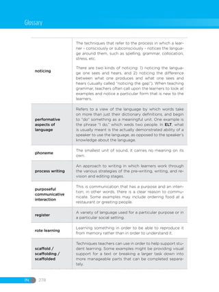 IN 278
noticing
The techniques that refer to the process in which a lear-
ner - consciously or subconsciously - notices the langua-
ge around them, such as spelling, grammar, collocation,
stress, etc.
There are two kinds of noticing: 1) noticing the langua-
ge one sees and hears, and 2) noticing the difference
between what one produces and what one sees and
hears (usually called “noticing the gap”). When teaching
grammar, teachers often call upon the learners to look at
examples and notice a particular form that is new to the
learners.
performative
aspects of
language
Refers to a view of the language by which words take
on more than just their dictionary definitions, and begin
to “do” something as a meaningful unit. One example is
the phrase “I do,” which weds two people. In ELT, what
is usually meant is the actually demonstrated ability of a
speaker to use the language, as opposed to the speaker’s
knowledge about the language.
phoneme
The smallest unit of sound, it carries no meaning on its
own.
process writing
An approach to writing in which learners work through
the various strategies of the pre-writing, writing, and re-
vision and editing stages.
purposeful
communicative
interaction
This is communication that has a purpose and an inten-
tion; in other words, there is a clear reason to commu-
nicate. Some examples may include ordering food at a
restaurant or greeting people.
register
A variety of language used for a particular purpose or in
a particular social setting.
rote learning
Learning something in order to be able to reproduce it
from memory rather than in order to understand it.
scaffold /
scaffolding /
scaffolded
Techniques teachers can use in order to help support stu-
dent learning. Some examples might be providing visual
support for a text or breaking a larger task down into
more manageable parts that can be completed separa-
tely.
Glossary
 