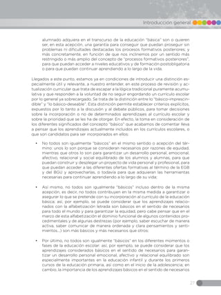 27
Introducción general
alumnado adquiera en el transcurso de la educación “básica” son o quieren
ser, en esta acepción, una garantía para conseguir que puedan proseguir sin
problemas ni dificultades destacadas los procesos formativos posteriores; y
más concretamente, en función de que nos inclinemos por un sentido más
restringido o más amplio del concepto de “procesos formativos posteriores”,
para que puedan acceder a niveles educativos y de formación postobligatoria
o para que puedan continuar aprendiendo a lo largo de la vida.
Llegados a este punto, estamos ya en condiciones de introducir una distinción es-
pecialmente útil y relevante, a nuestro entender, en este proceso de revisión y ac-
tualización curricular que trata de escapar a la lógica tradicional puramente acumu-
lativa y que responden a la voluntad de no seguir engordando un currículo escolar
por lo general ya sobrecargado. Se trata de la distinción entre lo “básico-imprescin-
dible” y “lo básico-deseable”. Esta distinción permite establecer criterios explícitos,
expuestos por lo tanto a la discusión y al debate públicos, para tomar decisiones
sobre la incorporación o no de determinados aprendizajes al currículo escolar y
sobre la prioridad que se les ha de otorgar. En efecto, la toma en consideración de
los diferentes significados del concepto “básico” que acabamos de comentar lleva
a pensar que los aprendizajes actualmente incluidos en los currículos escolares, o
que son candidatos para ser incorporados en ellos:
•	 No todos son igualmente “básicos” en el mismo sentido o acepción del tér-
mino: unos lo son porque se consideran necesarios por razones de equidad,
mientras que otros lo son para garantizar un desarrollo personal, emocional,
afectivo, relacional y social equilibrado de los alumnos y alumnas, para que
puedan construir y desplegar un proyecto de vida personal y profesional, para
que puedan acceder a las diferentes ofertas formativas al término de la EGB
y del BGU y aprovecharlas, o todavía para que adquieran las herramientas
necesarias para continuar aprendiendo a lo largo de su vida;
•	 Así mismo, no todos son igualmente “básicos” incluso dentro de la misma
acepción, es decir, no todos contribuyen en la misma medida a garantizar o
asegurar lo que se pretende con su incorporación al currículo de la educación
básica; así, por ejemplo, se puede considerar que los aprendizajes relacio-
nados con la alfabetización letrada son básicos en el sentido de necesarios
para todo el mundo y para garantizar la equidad, pero cabe pensar que en el
marco de esta alfabetización el dominio funcional de algunos contenidos pro-
cedimentales y de algunas destrezas (por ejemplo, saber escuchar de manera
activa, saber comunicar de manera ordenada y clara pensamientos y senti-
mientos...) son más básicos y más necesarios que otros;
•	 Por último, no todos son igualmente “básicos” en los diferentes momentos o
fases de la educación escolar: así, por ejemplo, se puede considerar que los
aprendizajes considerados básicos en el sentido de necesarios para garan-
tizar un desarrollo personal emocional, afectivo y relacional equilibrado son
especialmente importantes en la educación infantil y durante los primeros
cursos de la educación primaria, así como en el inicio de la adolescencia; en
cambio, la importancia de los aprendizajes básicos en el sentido de necesarios
 