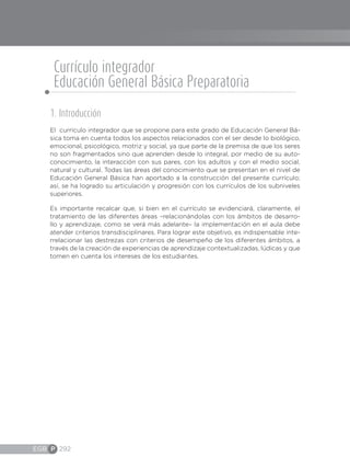 EGB P 292
1. Introducción
El currículo integrador que se propone para este grado de Educación General Bá-
sica toma en cuenta todos los aspectos relacionados con el ser desde lo biológico,
emocional, psicológico, motriz y social, ya que parte de la premisa de que los seres
no son fragmentados sino que aprenden desde lo integral, por medio de su auto-
conocimiento, la interacción con sus pares, con los adultos y con el medio social,
natural y cultural. Todas las áreas del conocimiento que se presentan en el nivel de
Educación General Básica han aportado a la construcción del presente currículo;
así, se ha logrado su articulación y progresión con los currículos de los subniveles
superiores.
Es importante recalcar que, si bien en el currículo se evidenciará, claramente, el
tratamiento de las diferentes áreas –relacionándolas con los ámbitos de desarro-
llo y aprendizaje, como se verá más adelante– la implementación en el aula debe
atender criterios transdisciplinares. Para lograr este objetivo, es indispensable inte-
rrelacionar las destrezas con criterios de desempeño de los diferentes ámbitos, a
través de la creación de experiencias de aprendizaje contextualizadas, lúdicas y que
tomen en cuenta los intereses de los estudiantes.
Currículo integrador
Educación General Básica Preparatoria
 